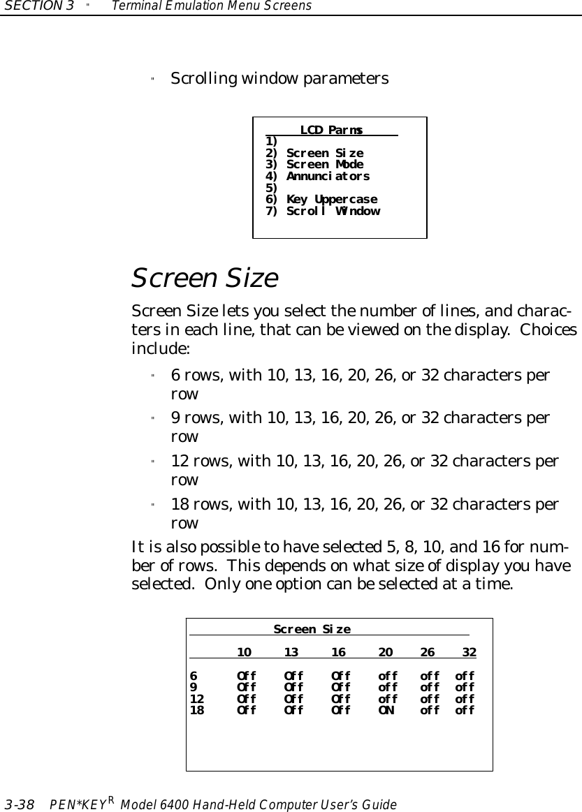 SECTION3&quot;TerminalEmulation Menu Screens3-38 PEN*KEYRModel6400 Hand-HeldComputerUser’sGuide&quot;ScrollingwindowparametersLCD Parms1)2) Screen Size3) Screen Mode4) Annunciators5)6) Key Uppercase7) Scroll WindowScreenSizeScreenSizeletsyouselect thenumberoflines,andcharac-tersineachline,thatcanbeviewedonthedisplay.Choicesinclude:&quot;6rows, with10,13,16,20,26,or32 charactersperrow&quot;9rows, with10,13,16,20,26,or32 charactersperrow&quot;12 rows, with10,13,16,20,26,or32 charactersperrow&quot;18 rows, with10,13,16,20,26,or32 charactersperrowItisalsopossibletohaveselected5,8,10,and16 fornum-berofrows.Thisdependsonwhatsize ofdisplay you haveselected. Onlyone optioncanbeselectedatatime.Screen Size10 13 16 20 26 326 Off Off Off off off off9 Off Off Off off off off12 Off Off Off off off off18 Off Off Off ON off off