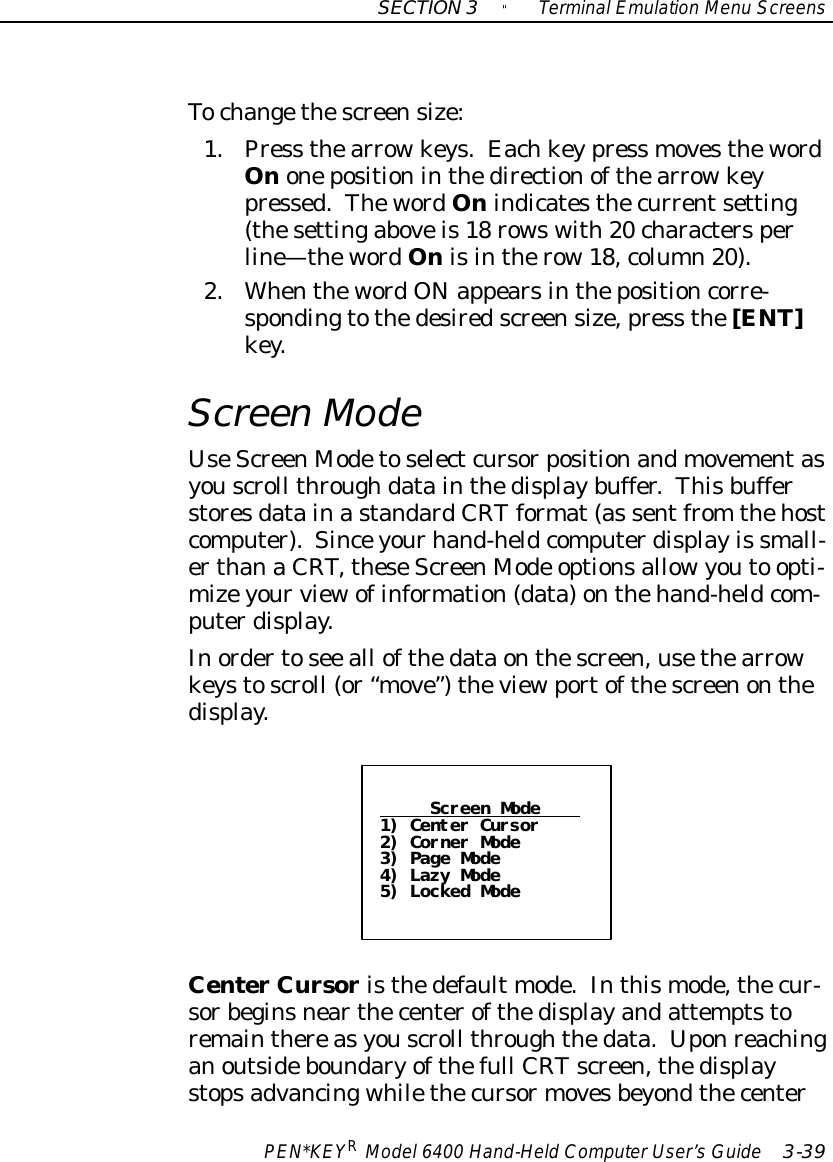 SECTION3&quot;TerminalEmulation Menu ScreensPEN*KEYRModel6400 Hand-HeldComputerUser’sGuide 3-39Tochangethescreensize:1.Press thearrowkeys.Eachkeypress movesthewordOnonepositioninthedirectionofthearrowkeypressed.ThewordOnindicatesthecurrentsetting(thesettingaboveis18 rowswith20 charactersperline—thewordOnisintherow18,column20).2.WhenthewordONappearsinthepositioncorre-spondingtothedesiredscreensize,press the[ENT]key.ScreenModeUseScreenModetoselectcursorpositionandmovementasyouscroll throughdatainthedisplaybuffer.ThisbufferstoresdatainastandardCRTformat(as sentfrom thehostcomputer).Sinceyourhand-heldcomputerdisplayis small-erthanaCRT,theseScreenMode optionsallowyouto opti-mizeyourviewofinformation(data)onthehand-heldcom-puterdisplay.Inordertosee all ofthedataonthescreen,usethearrowkeystoscroll (or“move”)theviewportofthescreenonthedisplay.Screen Mode1) Center Cursor2) Corner Mode3) Page Mode4) Lazy Mode5) Locked ModeCenterCursoristhedefault mode.Inthismode,thecur-sorbeginsnearthecenterofthedisplayandattemptstoremainthereasyouscroll throughthedata.Uponreachinganoutsideboundaryofthefull CRTscreen,thedisplaystopsadvancingwhilethecursormovesbeyondthecenter