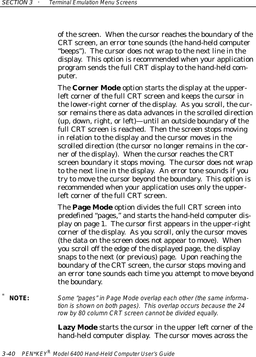 SECTION3&quot;TerminalEmulation Menu Screens3-40 PEN*KEYRModel6400 Hand-HeldComputerUser’sGuideofthescreen.Whenthecursor reachestheboundaryoftheCRTscreen,anerrortonesounds(thehand-heldcomputer“beeps”).Thecursordoesnotwraptothenextlineinthedisplay.Thisoptionisrecommendedwhenyourapplicationprogramsendsthefull CRTdisplaytothehand-heldcom-puter.TheCornerModeoptionstartsthedisplayat theupper-leftcornerofthefull CRTscreenandkeepsthecursorinthelower-rightcornerofthedisplay.Asyouscroll,thecur-sor remainsthereasdata advancesinthescrolled direction(up,down,right,orleft)—until anoutsideboundaryofthefull CRTscreenisreached.Thenthescreenstopsmovinginrelationtothedisplayandthecursormovesinthescrolled direction(thecursornolonger remainsinthecor-nerofthedisplay).Whenthecursor reachestheCRTscreenboundaryitstopsmoving.Thecursordoesnotwraptothenextlineinthedisplay.Anerrortonesoundsifyoutrytomovethecursorbeyondtheboundary.Thisoptionisrecommendedwhenyourapplication usesonlytheupper-leftcornerofthefull CRTscreen.ThePageModeoptiondividesthefull CRTscreenintopredefined“pages,”andstartsthehand-heldcomputerdis-playonpage1.Thecursorfirstappearsintheupper-rightcornerofthedisplay.Asyouscroll,onlythecursormoves(thedataonthescreendoesnotappeartomove).Whenyouscroll off the edge ofthedisplayed page,thedisplaysnapstothenext(orprevious)page.UponreachingtheboundaryoftheCRTscreen,thecursorstopsmovingandanerrortonesoundseachtimeyouattempt tomovebeyondtheboundary.&quot;NOTE:Some“pages”inPage Mode overlap each other (the sameinforma-tion is shown on both pages).Thisoverlap occursbecausethe 24rowby80 columnCRTscreen cannotbe divided equally.LazyModestartsthecursorintheupperleftcornerofthehand-heldcomputerdisplay.Thecursormovesacross the