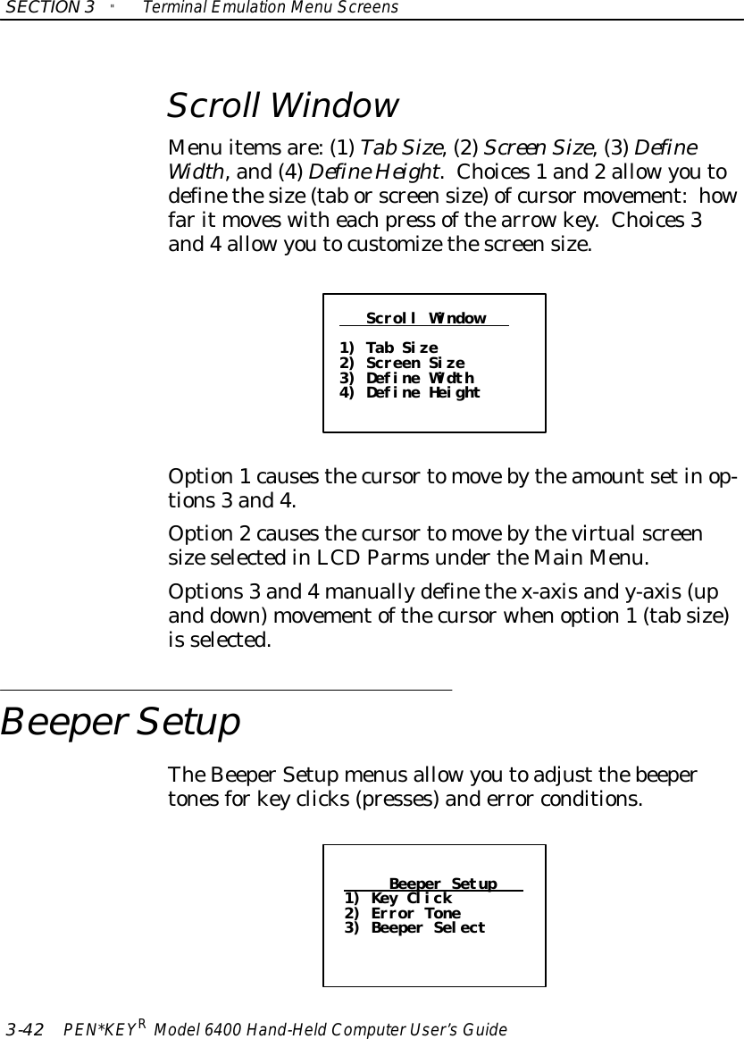 SECTION3&quot;TerminalEmulation Menu Screens3-42 PEN*KEYRModel6400 Hand-HeldComputerUser’sGuideScroll WindowMenu itemsare:(1)TabSize,(2)ScreenSize,(3)DefineWidth,and(4)DefineHeight.Choices1 and2 allowyoutodefinethesize(tab orscreensize)ofcursormovement:howfarit moveswitheachpress ofthearrowkey.Choices3and4 allowyoutocustomizethescreensize.Scroll Window1) Tab Size2) Screen Size3) Define Width4) Define HeightOption1causesthecursortomovebytheamountsetinop-tions3 and4.Option2causesthecursortomovebythevirtualscreensizeselectedinLCDParmsundertheMainMenu.Options3 and4manuallydefinethex-axisandy-axis(upand down)movementofthecursorwhenoption1(tab size)is selected.BeeperSetupTheBeeperSetupmenusallowyoutoadjust thebeepertonesforkeyclicks(presses)anderror conditions.Beeper Setup1) Key Click2) Error Tone3) Beeper Select