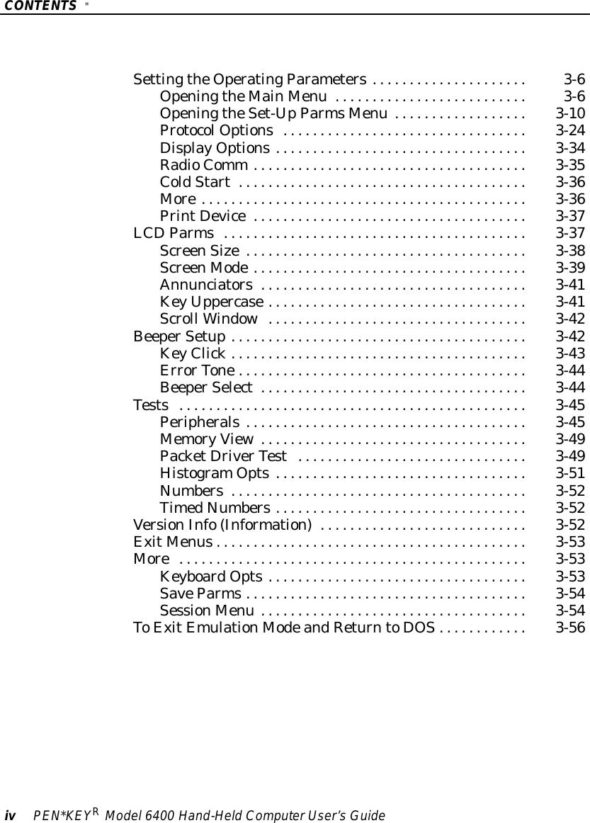 CONTENTS&quot;ivPEN*KEYRModel6400 Hand-HeldComputerUser’sGuideSettingtheOperatingParameters3-6.....................OpeningtheMainMenu 3-6..........................OpeningtheSet-UpParmsMenu 3-10..................ProtocolOptions3-24.................................DisplayOptions3-34..................................RadioComm 3-35.....................................ColdStart3-36.......................................More3-36............................................PrintDevice3-37.....................................LCDParms3-37.........................................ScreenSize3-38......................................ScreenMode3-39.....................................Annunciators3-41....................................KeyUppercase3-41...................................Scroll Window3-42...................................BeeperSetup3-42........................................KeyClick3-43........................................ErrorTone3-44.......................................BeeperSelect3-44....................................Tests3-45...............................................Peripherals3-45......................................MemoryView3-49....................................PacketDriverTest3-49...............................HistogramOpts3-51..................................Numbers3-52........................................TimedNumbers3-52..................................VersionInfo(Information)3-52............................ExitMenus3-53..........................................More3-53...............................................KeyboardOpts3-53...................................SaveParms3-54......................................SessionMenu 3-54....................................ToExitEmulationModeandReturntoDOS3-56............