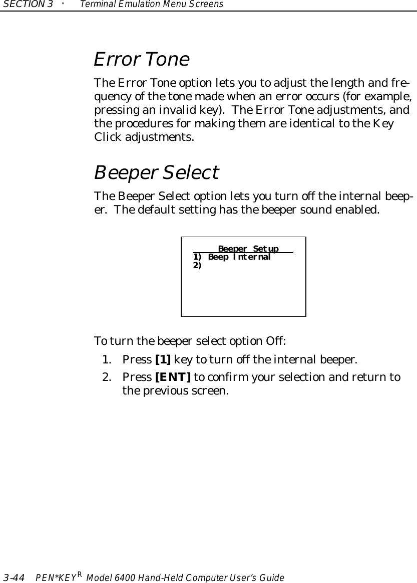 SECTION3&quot;TerminalEmulation Menu Screens3-44 PEN*KEYRModel6400 Hand-HeldComputerUser’sGuideErrorToneTheErrorTone optionletsyoutoadjust thelengthandfre-quencyofthetonemadewhenanerroroccurs(forexample,pressinganinvalidkey).TheErrorToneadjustments,andtheproceduresformakingthemareidenticaltotheKeyClickadjustments.BeeperSelectTheBeeperSelectoptionletsyouturnoff theinternalbeep-er.Thedefaultsettinghasthebeepersoundenabled.Beeper Setup1) Beep Internal2)ToturnthebeeperselectoptionOff:1.Press [1]keytoturnoff theinternalbeeper.2.Press [ENT]toconfirmyourselectionandreturntotheprevious screen.