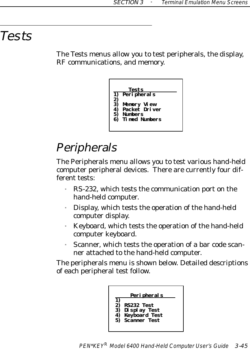 SECTION3&quot;TerminalEmulation Menu ScreensPEN*KEYRModel6400 Hand-HeldComputerUser’sGuide 3-45TestsTheTestsmenusallowyoutotestperipherals,thedisplay,RFcommunications,andmemory.Tests1) Peripherals2)3) Memory View4) Packet Driver5) Numbers6) Timed NumbersPeripheralsThePeripheralsmenu allowsyoutotestvarioushand-heldcomputerperipheraldevices.Therearecurrentlyfourdif-ferent tests:&quot;RS-232, whichteststhecommunicationportonthehand-heldcomputer.&quot;Display, whichteststhe operationofthehand-heldcomputerdisplay.&quot;Keyboard, whichteststhe operationofthehand-heldcomputerkeyboard.&quot;Scanner, whichteststhe operationofa bar codescan-nerattachedtothehand-heldcomputer.Theperipheralsmenu is shownbelow. Detailed descriptionsofeachperipheraltestfollow.Peripherals1)2) RS232 Test3) Display Test4) Keyboard Test5) Scanner Test