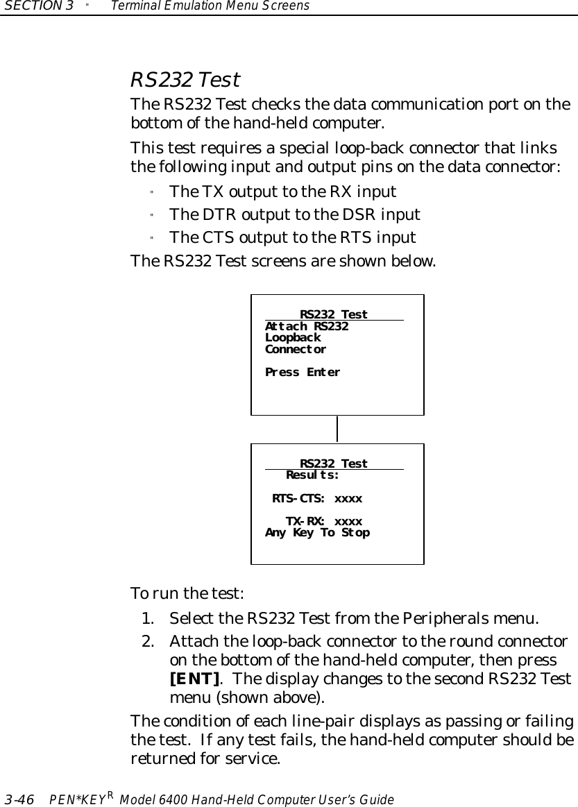 SECTION3&quot;TerminalEmulation Menu Screens3-46 PEN*KEYRModel6400 Hand-HeldComputerUser’sGuideRS232 TestTheRS232 Testchecksthedatacommunicationportonthebottomofthehand-heldcomputer.Thistestrequiresaspecial loop-backconnectorthatlinksthefollowinginputandoutputpinsonthedataconnector:&quot;TheTXoutput totheRXinput&quot;TheDTRoutput totheDSRinput&quot;TheCTSoutput totheRTSinputTheRS232 Testscreensareshownbelow.RS232 TestAttach RS232LoopbackConnectorPress EnterRS232 TestResults:RTS-CTS: xxxxTX-RX: xxxxAny Key To StopTorun thetest:1.Select theRS232 Testfrom thePeripheralsmenu.2.Attachtheloop-backconnectortotheroundconnectoronthebottomofthehand-heldcomputer,thenpress[ENT].ThedisplaychangestothesecondRS232 Testmenu (shownabove).Theconditionofeachline-pairdisplaysaspassingorfailingthetest.Ifanytestfails,thehand-heldcomputershouldbereturnedforservice.