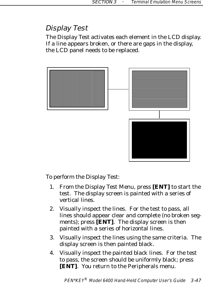 SECTION3&quot;TerminalEmulation Menu ScreensPEN*KEYRModel6400 Hand-HeldComputerUser’sGuide 3-47Display TestTheDisplayTestactivateseachelementintheLCDdisplay.Ifalineappearsbroken,ortherearegapsinthedisplay,theLCDpanelneedstobereplaced.Toperform theDisplayTest:1.From theDisplayTestMenu,press [ENT]tostart thetest.Thedisplayscreenispaintedwithaseriesofvertical lines.2.Visuallyinspect thelines.Forthetest topass,alllines shouldappear clearandcomplete(nobrokenseg-ments);press [ENT].Thedisplayscreenisthenpaintedwithaseriesofhorizontal lines.3.Visuallyinspect thelinesusingthesamecriteria.Thedisplayscreenisthenpaintedblack.4.Visuallyinspect thepaintedblacklines.Forthetesttopass,thescreenshouldbeuniformlyblack;press[ENT].YoureturntothePeripheralsmenu.