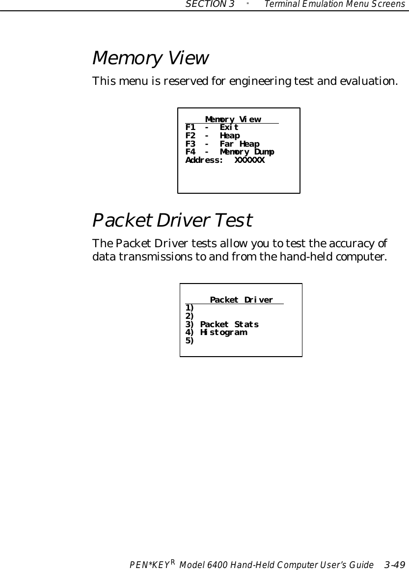 SECTION3&quot;TerminalEmulation Menu ScreensPEN*KEYRModel6400 Hand-HeldComputerUser’sGuide 3-49MemoryViewThismenu isreservedforengineeringtestandevaluation.Memory ViewF1 - ExitF2 - HeapF3 - Far HeapF4 - Memory DumpAddress: XXXXXXPacketDriverTestThePacketDrivertestsallowyoutotest theaccuracyofdatatransmissionstoandfrom thehand-heldcomputer.Packet Driver1)2)3) Packet Stats4) Histogram5)