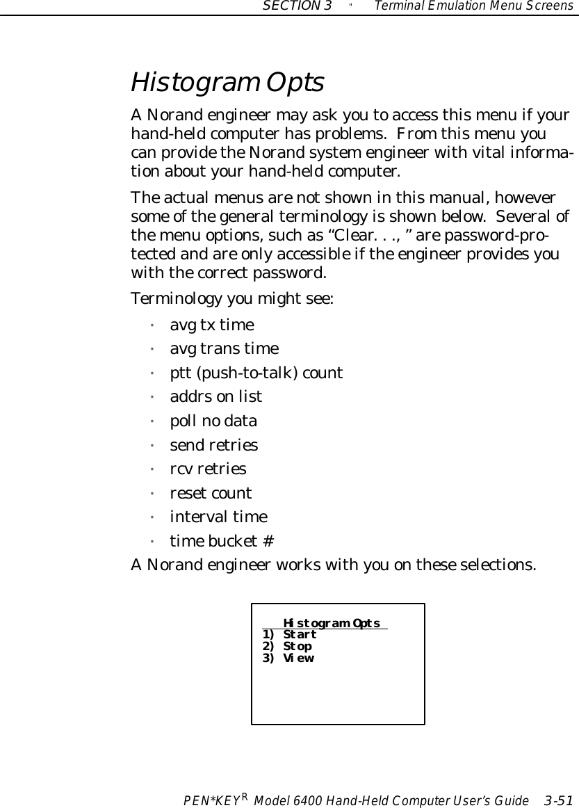 SECTION3&quot;TerminalEmulation Menu ScreensPEN*KEYRModel6400 Hand-HeldComputerUser’sGuide 3-51HistogramOptsANorandengineermayaskyoutoaccess thismenu ifyourhand-heldcomputerhasproblems.From thismenu youcanprovidetheNorandsystemengineerwithvital informa-tionaboutyourhand-heldcomputer.Theactualmenusarenotshowninthismanual,howeversome ofthegeneralterminology is shownbelow. Severalofthemenu options,suchas“Clear...,”arepassword-pro-tectedandare onlyaccessibleifthe engineerprovidesyouwiththecorrectpassword.Terminology youmightsee:&quot;avg txtime&quot;avg transtime&quot;ptt (push-to-talk)count&quot;addrsonlist&quot;poll nodata&quot;sendretries&quot;rcvretries&quot;resetcount&quot;intervaltime&quot;timebucket#ANorandengineerworkswithyouontheseselections.Histogram Opts1) Start2) Stop3) View