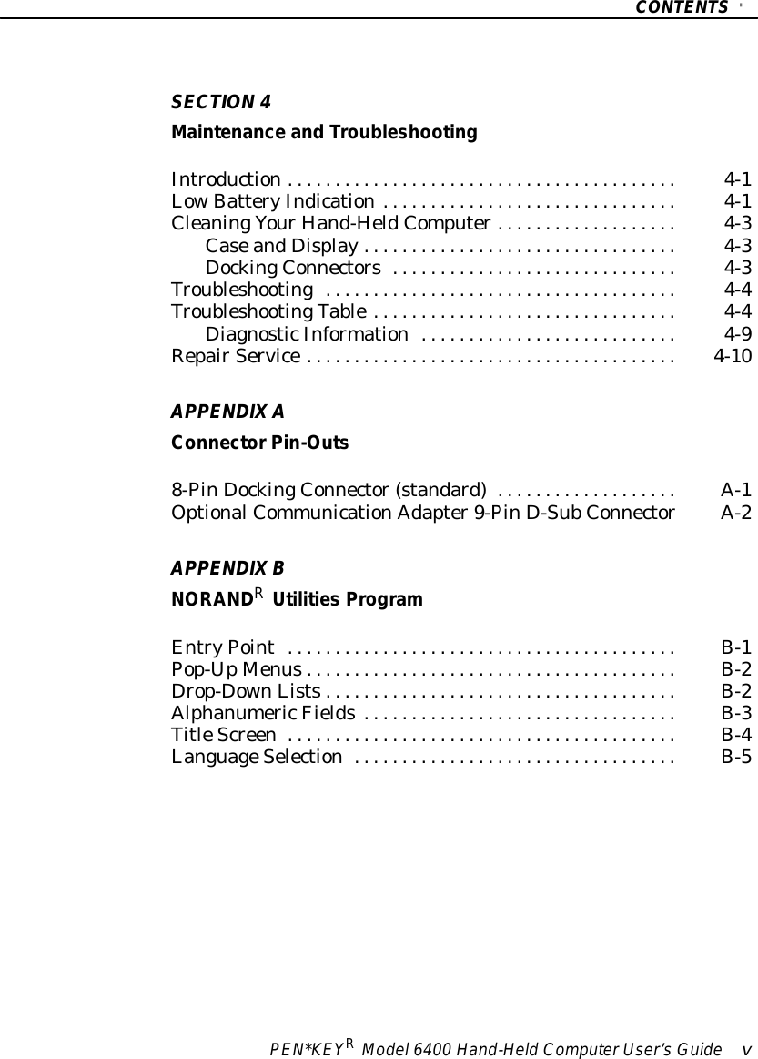 CONTENTS&quot;PEN*KEYRModel6400 Hand-HeldComputerUser’sGuide vSECTION4Maintenance and TroubleshootingIntroduction4-1.........................................LowBatteryIndication4-1...............................CleaningYourHand-HeldComputer4-3...................CaseandDisplay4-3.................................DockingConnectors4-3..............................Troubleshooting4-4.....................................TroubleshootingTable4-4................................DiagnosticInformation4-9...........................RepairService4-10.......................................APPENDIXAConnectorPin-Outs8-PinDockingConnector(standard)A-1...................OptionalCommunicationAdapter9-PinD-SubConnectorA-2APPENDIXBNORANDRUtilities ProgramEntryPointB-1.........................................Pop-UpMenusB-2.......................................Drop-DownListsB-2.....................................AlphanumericFieldsB-3.................................TitleScreenB-4.........................................LanguageSelectionB-5..................................