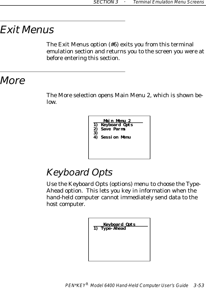 SECTION3&quot;TerminalEmulation Menu ScreensPEN*KEYRModel6400 Hand-HeldComputerUser’sGuide 3-53ExitMenusTheExitMenusoption(#6)exitsyoufrom thisterminalemulationsectionandreturnsyoutothescreenyouwereatbefore enteringthis section.MoreTheMoreselectionopensMainMenu 2, whichis shownbe-low.Main Menu 21) Keyboard Opts2) Save Parms3)4) Session MenuKeyboardOptsUsetheKeyboardOpts(options)menu tochoosetheType-Aheadoption.Thisletsyoukeyininformationwhenthehand-heldcomputer cannotimmediatelysend datatothehostcomputer.Keyboard Opts1) Type-Ahead