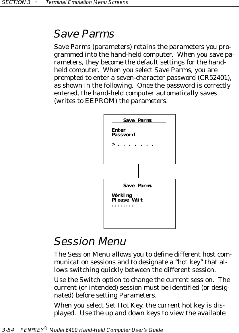 SECTION3&quot;TerminalEmulation Menu Screens3-54 PEN*KEYRModel6400 Hand-HeldComputerUser’sGuideSave ParmsSaveParms(parameters)retainstheparametersyoupro-grammedintothehand-heldcomputer.Whenyousavepa-rameters,theybecomethedefaultsettingsforthehand-heldcomputer.WhenyouselectSaveParms,youarepromptedto enteraseven-characterpassword(CR52401),as showninthefollowing. Oncethepasswordiscorrectlyentered,thehand-heldcomputerautomaticallysaves(writestoEEPROM)theparameters.Save ParmsEnterPassword&gt;.......Save ParmsWorkingPlease Wait........Session MenuTheSessionMenu allowsyoutodefinedifferenthostcom-municationsessionsandtodesignatea“hotkey” thatal-lows switchingquicklybetweenthedifferentsession.UsetheSwitchoptiontochangethecurrentsession.Thecurrent(orintended)sessionmustbeidentified(ordesig-nated)beforesettingParameters.WhenyouselectSetHotKey,thecurrenthotkeyisdis-played.Usetheupand downkeystoviewtheavailable