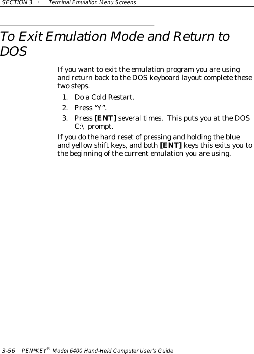 SECTION3&quot;TerminalEmulation Menu Screens3-56 PEN*KEYRModel6400 Hand-HeldComputerUser’sGuideTo ExitEmulation Mode and ReturntoDOSIfyouwant to exit the emulationprogramyouareusingandreturnbacktotheDOSkeyboardlayoutcompletethesetwosteps.1. DoaColdRestart.2.Press “Y”.3.Press [ENT]severaltimes.Thisputsyouat theDOSC:\prompt.Ifyoudothehardresetofpressingandholdingtheblueandyellowshiftkeys,andboth[ENT]keysthisexitsyoutothebeginningofthecurrentemulationyouareusing.