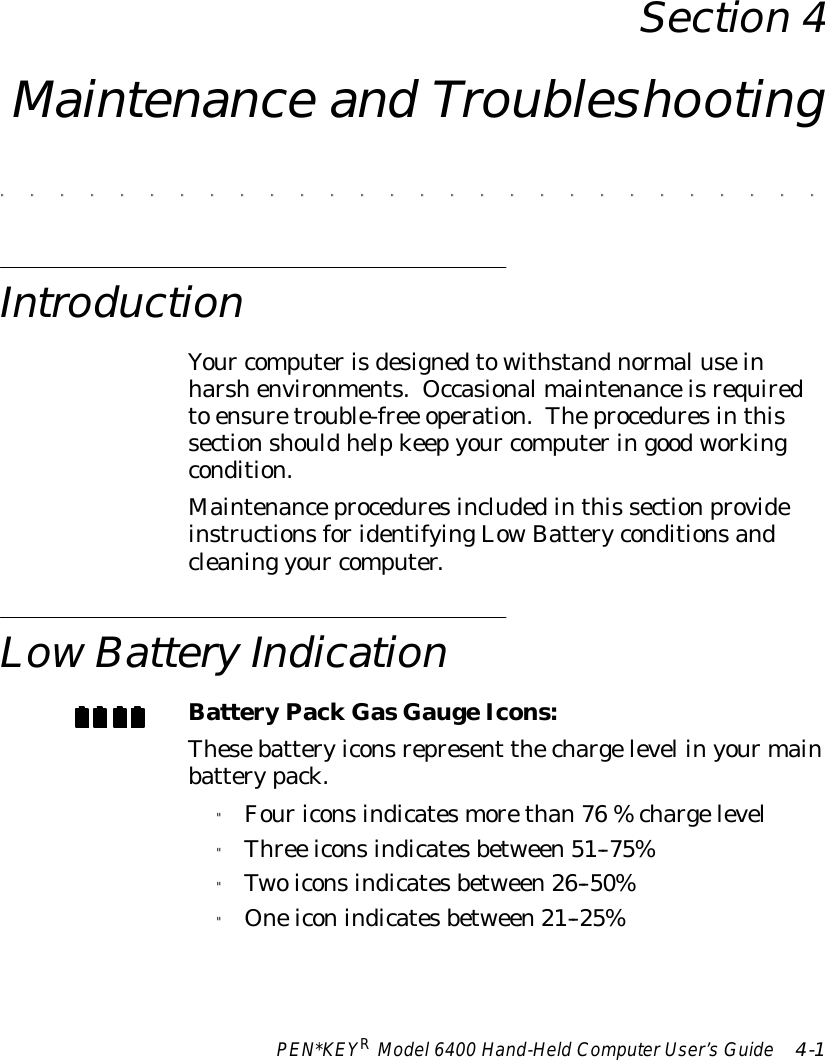 PEN*KEYRModel6400 Hand-HeldComputerUser’sGuide 4-1Section 4Maintenance and Troubleshooting&quot;&quot;&quot;&quot;&quot;&quot;&quot;&quot;&quot;&quot;&quot;&quot;&quot;&quot;&quot;&quot;&quot;&quot;&quot;&quot;&quot;&quot;&quot;&quot;&quot;&quot;&quot;&quot;IntroductionYour computerisdesignedtowithstandnormaluseinharshenvironments. Occasionalmaintenanceisrequiredto ensuretrouble-free operation.Theproceduresinthissectionshouldhelpkeepyour computeringoodworkingcondition.Maintenanceproceduresincludedinthis sectionprovideinstructionsforidentifyingLowBatteryconditionsandcleaning your computer.LowBatteryIndicationBatteryPackGasGaugeIcons:Thesebatteryiconsrepresent thechargelevel inyourmainbatterypack.&quot;Fouriconsindicatesmorethan76 %chargelevel&quot;Three iconsindicatesbetween51--75%&quot;Twoiconsindicatesbetween26--50%&quot;Oneiconindicatesbetween21--25%