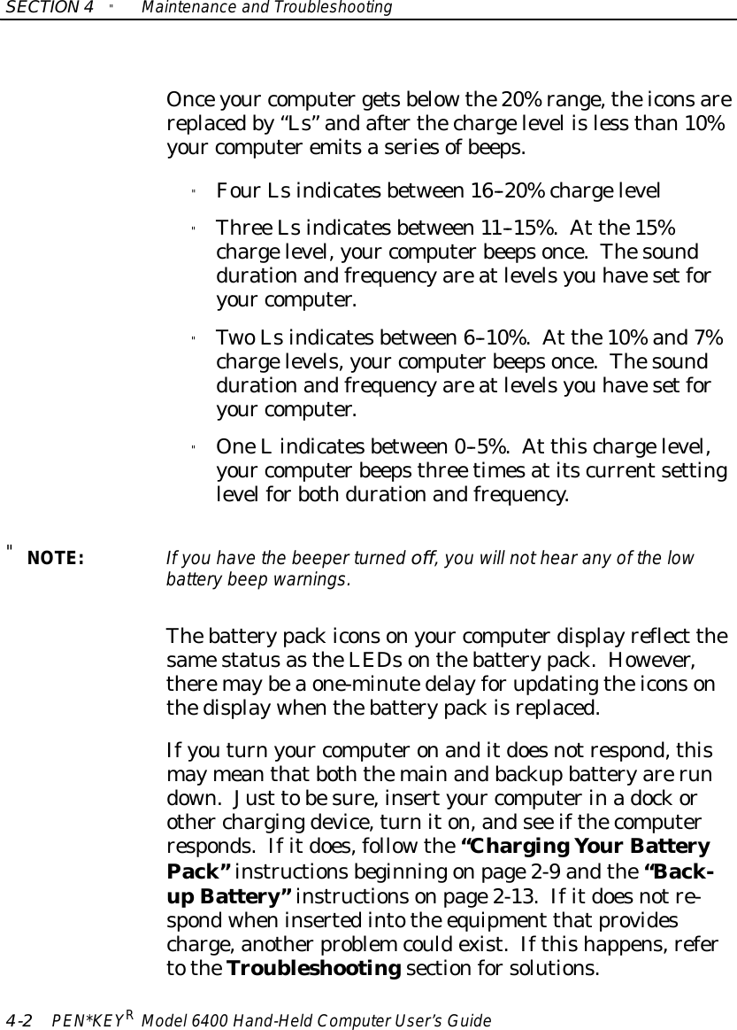 SECTION4&quot;Maintenance and Troubleshooting4-2PEN*KEYRModel6400 Hand-HeldComputerUser’sGuideOnceyour computergetsbelowthe20%range,theiconsarereplacedby“Ls”andafterthechargelevel isless than10%your computeremitsaseriesofbeeps.&quot;FourLsindicatesbetween16--20%chargelevel&quot;Three Lsindicatesbetween11--15%.At the15%chargelevel,your computerbeepsonce.Thesounddurationandfrequencyareatlevelsyou havesetforyour computer.&quot;TwoLsindicatesbetween6--10%.At the10%and7%chargelevels,your computerbeepsonce.Thesounddurationandfrequencyareatlevelsyou havesetforyour computer.&quot;OneLindicatesbetween0--5%.At thischargelevel,your computerbeepsthree timesatitscurrentsettinglevelforbothdurationandfrequency.&quot;NOTE:If you havethe beeperturned off,you will nothearanyof the lowbatterybeep warnings.Thebatterypackiconsonyour computerdisplayreflect thesamestatusastheLEDsonthebatterypack.However,theremaybeaone-minutedelayforupdatingtheiconsonthedisplaywhenthebatterypackisreplaced.Ifyouturnyour computeronanditdoesnotrespond,thismaymeanthatboththemainandbackupbatteryarerundown.Just tobesure,insertyour computerinadockorother chargingdevice,turniton,andsee ifthecomputerresponds.Ifitdoes,followthe“ChargingYourBatteryPack”instructionsbeginningonpage2-9 andthe“Back-upBattery”instructionsonpage2-13.Ifitdoesnotre-spondwheninsertedintothe equipment thatprovidescharge,anotherproblemcouldexist.Ifthishappens,refertotheTroubleshootingsectionforsolutions.