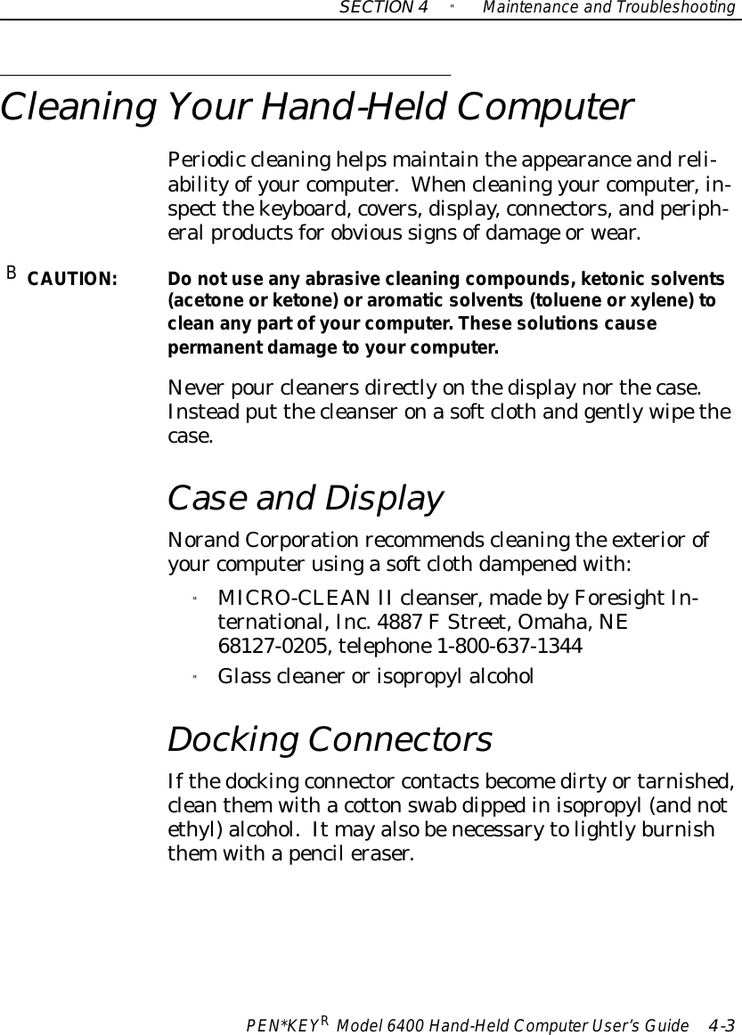 SECTION4&quot;Maintenance and TroubleshootingPEN*KEYRModel6400 Hand-HeldComputerUser’sGuide 4-3Cleaning YourHand-HeldComputerPeriodic cleaninghelpsmaintaintheappearanceandreli-abilityofyour computer.Whencleaning your computer,in-spect thekeyboard,covers,display,connectors,and periph-eralproductsforobvious signsofdamage orwear.BCAUTION:Do notuse any abrasive cleaning compounds,ketonic solvents(acetoneorketone)oraromatic solvents(tolueneorxylene) tocleananypartofyourcomputer.These solutions causepermanentdamagetoyourcomputer.Neverpour cleanersdirectlyonthedisplaynorthecase.Instead put thecleanseronasoftclothandgentlywipethecase.Case and DisplayNorandCorporationrecommendscleaningthe exteriorofyour computerusingasoftclothdampenedwith:&quot;MICRO-CLEANII cleanser,madebyForesightIn-ternational,Inc.4887 FStreet, Omaha,NE68127-0205,telephone1-800-637-1344&quot;Glass cleanerorisopropylalcoholDocking ConnectorsIfthedockingconnector contactsbecomedirtyortarnished,cleanthemwithacottonswab dippedinisopropyl(andnotethyl)alcohol.It mayalsobenecessarytolightlyburnishthemwithapencil eraser.