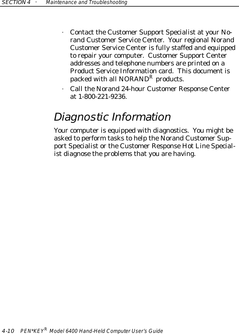 SECTION4&quot;Maintenance and Troubleshooting4-10 PEN*KEYRModel6400 Hand-HeldComputerUser’sGuide&quot;Contact theCustomerSupportSpecialistatyourNo-randCustomerServiceCenter.Your regional NorandCustomerServiceCenterisfullystaffedandequippedtorepairyour computer.CustomerSupportCenteraddressesandtelephonenumbersareprintedonaProductServiceInformationcard.Thisdocumentispackedwithall NORANDRproducts.&quot;Call theNorand24-hourCustomerResponseCenterat1-800-221-9236.DiagnosticInformationYour computerisequippedwithdiagnostics.Youmightbeaskedtoperform taskstohelptheNorandCustomerSup-portSpecialistortheCustomerResponseHotLineSpecial-istdiagnosetheproblemsthatyouarehaving.