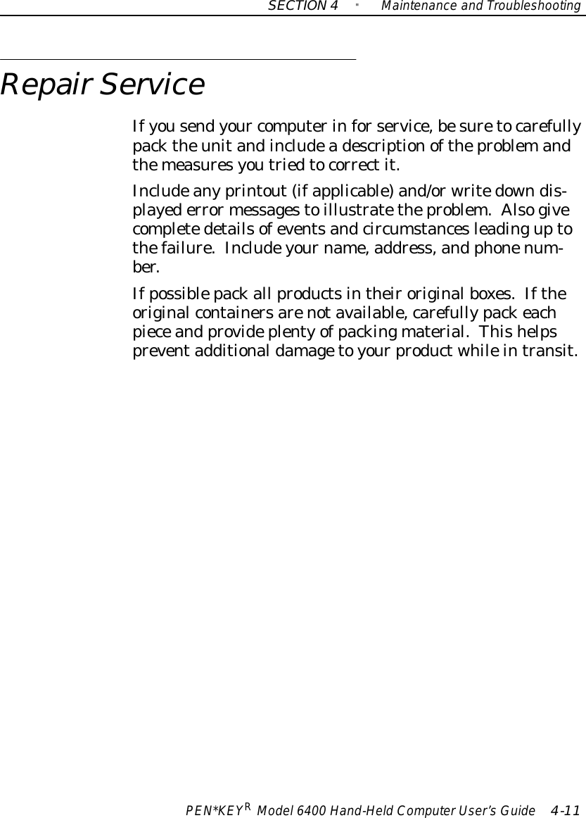 SECTION4&quot;Maintenance and TroubleshootingPEN*KEYRModel6400 Hand-HeldComputerUser’sGuide 4-11RepairServiceIfyousendyour computerinforservice,besuretocarefullypacktheunitandincludeadescriptionoftheproblemandthemeasuresyoutriedtocorrectit.Includeanyprintout(ifapplicable)and/orwritedowndis-playederrormessagestoillustratetheproblem.Alsogivecompletedetailsofeventsandcircumstancesleadinguptothefailure.Includeyourname,address,and phonenum-ber.Ifpossiblepackall productsintheiroriginalboxes.Iftheoriginalcontainersarenotavailable,carefullypackeachpieceand provideplentyofpackingmaterial.Thishelpspreventadditionaldamagetoyourproductwhileintransit.