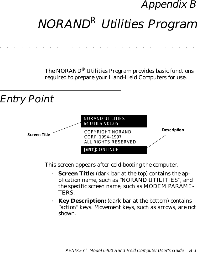 PEN*KEYRModel6400 Hand-HeldComputerUser’sGuide B-1AppendixBNORANDRUtilities Program&quot;&quot;&quot;&quot;&quot;&quot;&quot;&quot;&quot;&quot;&quot;&quot;&quot;&quot;&quot;&quot;&quot;&quot;&quot;&quot;&quot;&quot;&quot;&quot;&quot;&quot;&quot;&quot;TheNORANDâUtilitiesProgramprovidesbasicfunctionsrequiredtoprepareyourHand-HeldComputersforuse.EntryPointNORAND UTILITIES64 UTILS V01.05COPYRIGHTNORANDCORP.1994--1997ALL RIGHTSRESERVED[ENT]CONTINUEScreen TitleDescriptionThis screenappearsafter cold-bootingthecomputer.&quot;ScreenTitle:(darkbarat thetop)containstheap-plication name,suchas“NORANDUTILITIES”,andthespecificscreen name,suchasMODEMPARAME-TERS.&quot;KeyDescription:(darkbarat thebottom)contains“action”keys.Movementkeys,suchasarrows,arenotshown.