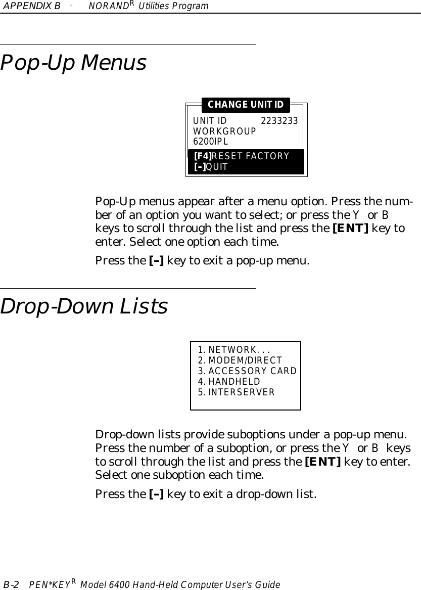 APPENDIXB&quot;NORANDRUtilitiesProgramB-2PEN*KEYRModel6400 Hand-HeldComputerUser’sGuidePop-UpMenusUNITID2233233WORKGROUP6200IPL[F4]RESET FACTORY[--]QUITCHANGEUNITIDPop-Upmenusappearafteramenu option.Press thenum-berofanoptionyouwant toselect;orpress theYorBkeystoscroll throughthelistand press the[ENT]keytoenter.Selectone optioneachtime.Press the[--]keyto exitapop-upmenu.Drop-Down Lists1.NETWORK...2.MODEM/DIRECT3.ACCESSORYCARD4.HANDHELD5. INTERSERVERDrop-downlistsprovidesuboptionsunderapop-upmenu.Press thenumberofasuboption,orpress theYorBkeystoscroll throughthelistand press the[ENT]keyto enter.Selectonesuboptioneachtime.Press the[--]keyto exitadrop-downlist.