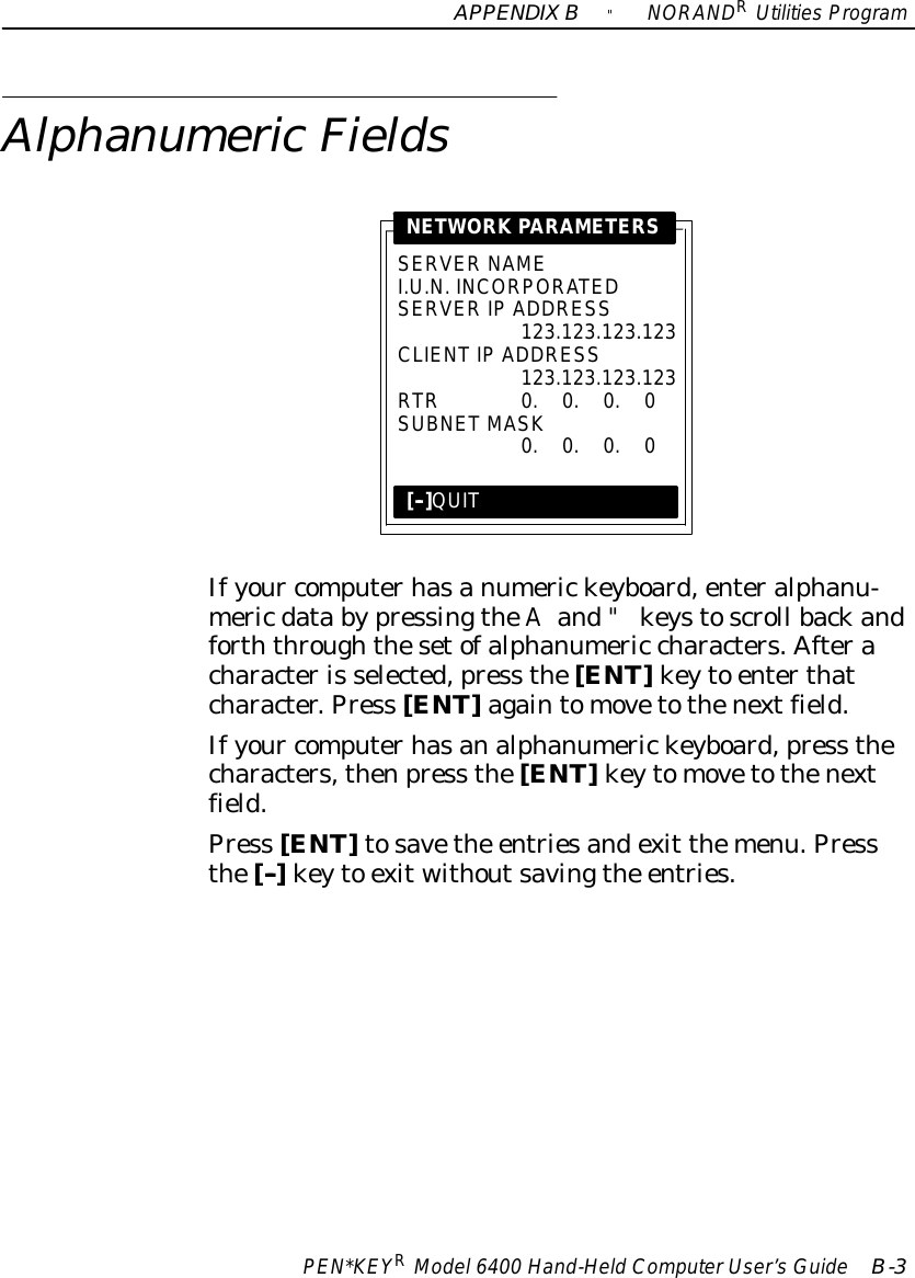 APPENDIXB&quot;NORANDRUtilitiesProgramPEN*KEYRModel6400 Hand-HeldComputerUser’sGuide B-3AlphanumericFieldsSERVER NAMEI.U.N. INCORPORATEDSERVERIP ADDRESS123.123.123.123CLIENTIP ADDRESS123.123.123.123RTR0.0.0.0SUBNETMASK0.0.0.0NETWORK PARAMETERS[--]QUITIfyour computerhasanumerickeyboard,enteralphanu-mericdata bypressingtheAand&quot;keystoscroll backandforththroughthesetofalphanumeric characters.Afteracharacteris selected,press the[ENT]keyto enterthatcharacter.Press [ENT]againtomovetothenextfield.Ifyour computerhasanalphanumerickeyboard,press thecharacters,thenpress the[ENT]keytomovetothenextfield.Press [ENT]tosavethe entriesandexit themenu.Pressthe[--]keyto exitwithoutsavingthe entries.