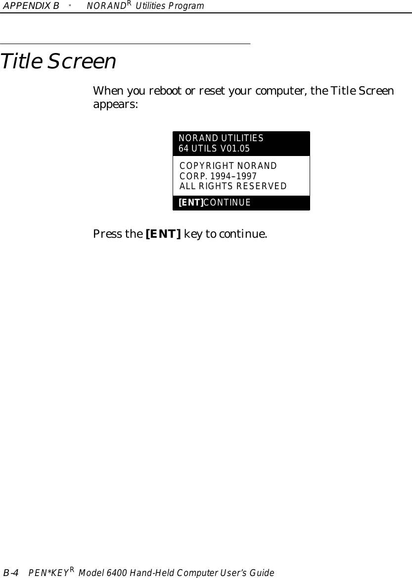 APPENDIXB&quot;NORANDRUtilitiesProgramB-4PEN*KEYRModel6400 Hand-HeldComputerUser’sGuideTitleScreenWhenyourebootor resetyour computer,theTitleScreenappears:NORAND UTILITIES64 UTILS V01.05COPYRIGHTNORANDCORP.1994--1997ALL RIGHTSRESERVED[ENT]CONTINUEPress the[ENT]keytocontinue.