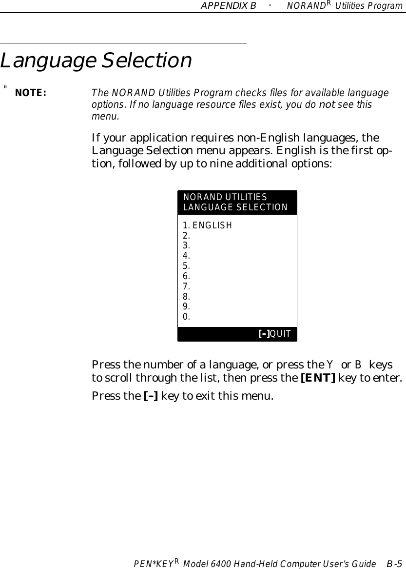 APPENDIXB&quot;NORANDRUtilitiesProgramPEN*KEYRModel6400 Hand-HeldComputerUser’sGuide B-5LanguageSelection&quot;NOTE:The NORAND UtilitiesProgramchecks filesforavailablelanguageoptions.Ifno language resourcefilesexist, you do notsee thismenu.Ifyourapplicationrequiresnon-Englishlanguages,theLanguageSelectionmenu appears.Englishisthefirstop-tion,followedbyuptonineadditionaloptions:NORAND UTILITIESLANGUAGE SELECTION1.ENGLISH2.3.4.5.6.7.8.9.0.[--]QUITPress thenumberofalanguage,orpress theYorBkeystoscroll throughthelist,thenpress the[ENT]keyto enter.Press the[--]keyto exit thismenu.