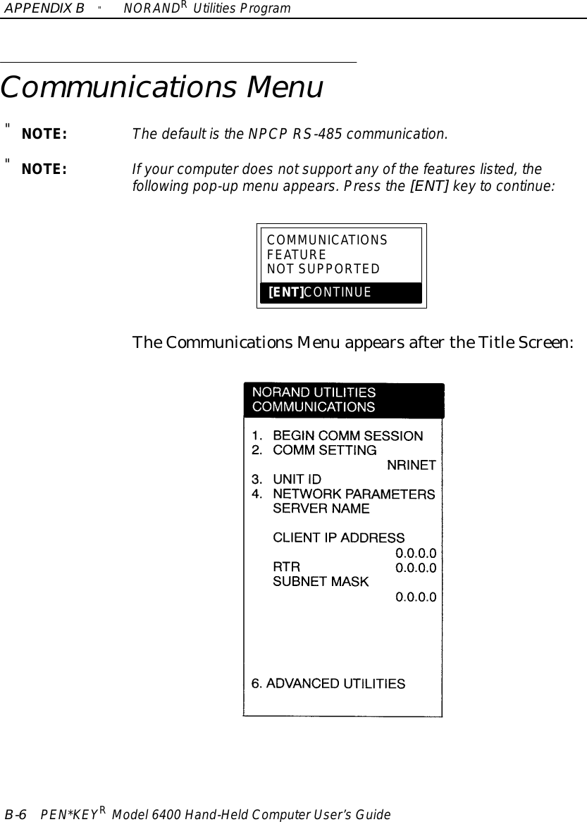 APPENDIXB&quot;NORANDRUtilitiesProgramB-6PEN*KEYRModel6400 Hand-HeldComputerUser’sGuideCommunicationsMenu&quot;NOTE:The defaultisthe NPCPRS-485 communication.&quot;NOTE:If yourcomputerdoesnotsupportanyof the featureslisted, thefollowing pop-up menu appears.Press the [ENT]keytocontinue:COMMUNICATIONSFEATURENOTSUPPORTED[ENT]CONTINUETheCommunicationsMenu appearsaftertheTitleScreen: