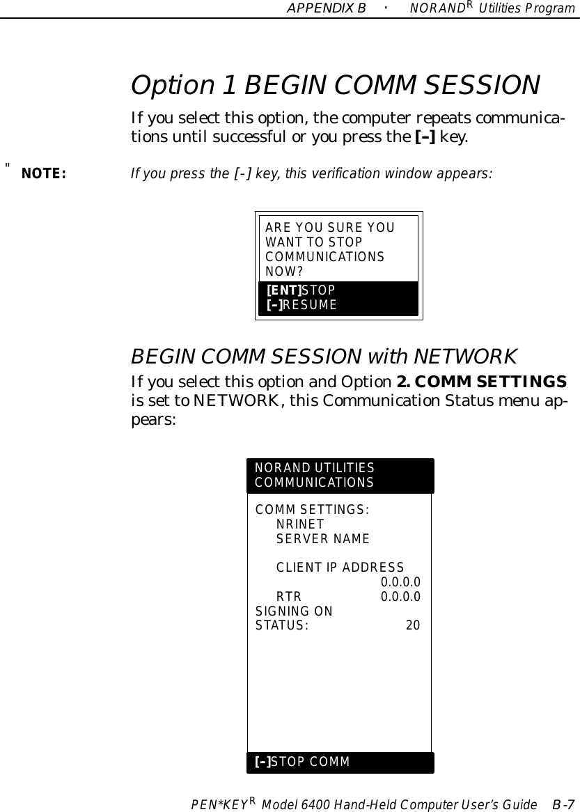 APPENDIXB&quot;NORANDRUtilitiesProgramPEN*KEYRModel6400 Hand-HeldComputerUser’sGuide B-7Option 1BEGIN COMM SESSIONIfyouselect thisoption,thecomputer repeatscommunica-tionsuntil successfuloryoupress the[--]key.&quot;NOTE:If you press the [-] key, this verification windowappears:ARE YOUSURE YOUWANT TOSTOPCOMMUNICATIONSNOW?[ENT]STOP[--]RESUMEBEGIN COMM SESSIONwithNETWORKIfyouselect thisoptionandOption2. COMM SETTINGSis set toNETWORK, thisCommunicationStatusmenu ap-pears:NORAND UTILITIESCOMMUNICATIONSCOMM SETTINGS:NRINETSERVER NAMECLIENTIP ADDRESS0.0.0.0RTR0.0.0.0SIGNING ONSTATUS:20[--]STOPCOMM