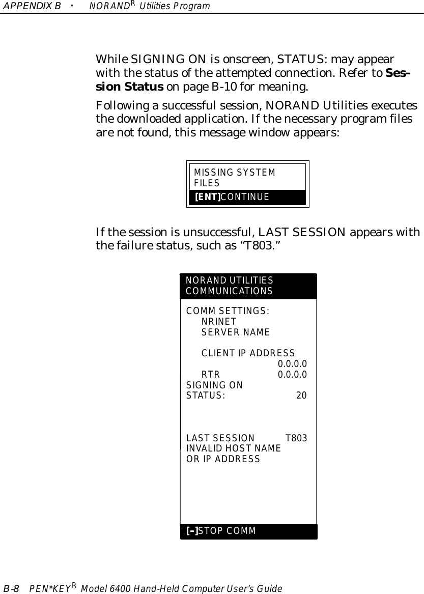 APPENDIXB&quot;NORANDRUtilitiesProgramB-8PEN*KEYRModel6400 Hand-HeldComputerUser’sGuideWhileSIGNING ON isonscreen,STATUS:mayappearwiththestatusoftheattemptedconnection.RefertoSes-sionStatusonpageB-10 formeaning.Followingasuccessfulsession,NORANDUtilitiesexecutesthedownloadedapplication.Ifthenecessaryprogramfilesarenotfound,thismessagewindowappears:MISSINGSYSTEMFILES[ENT]CONTINUEIfthesessionisunsuccessful,LASTSESSIONappearswiththefailurestatus,suchas“T803.”NORAND UTILITIESCOMMUNICATIONSCOMM SETTINGS:NRINETSERVER NAMECLIENTIP ADDRESS0.0.0.0RTR0.0.0.0SIGNING ONSTATUS:20LASTSESSIONT803INVALID HOSTNAMEORIP ADDRESS[--]STOPCOMM