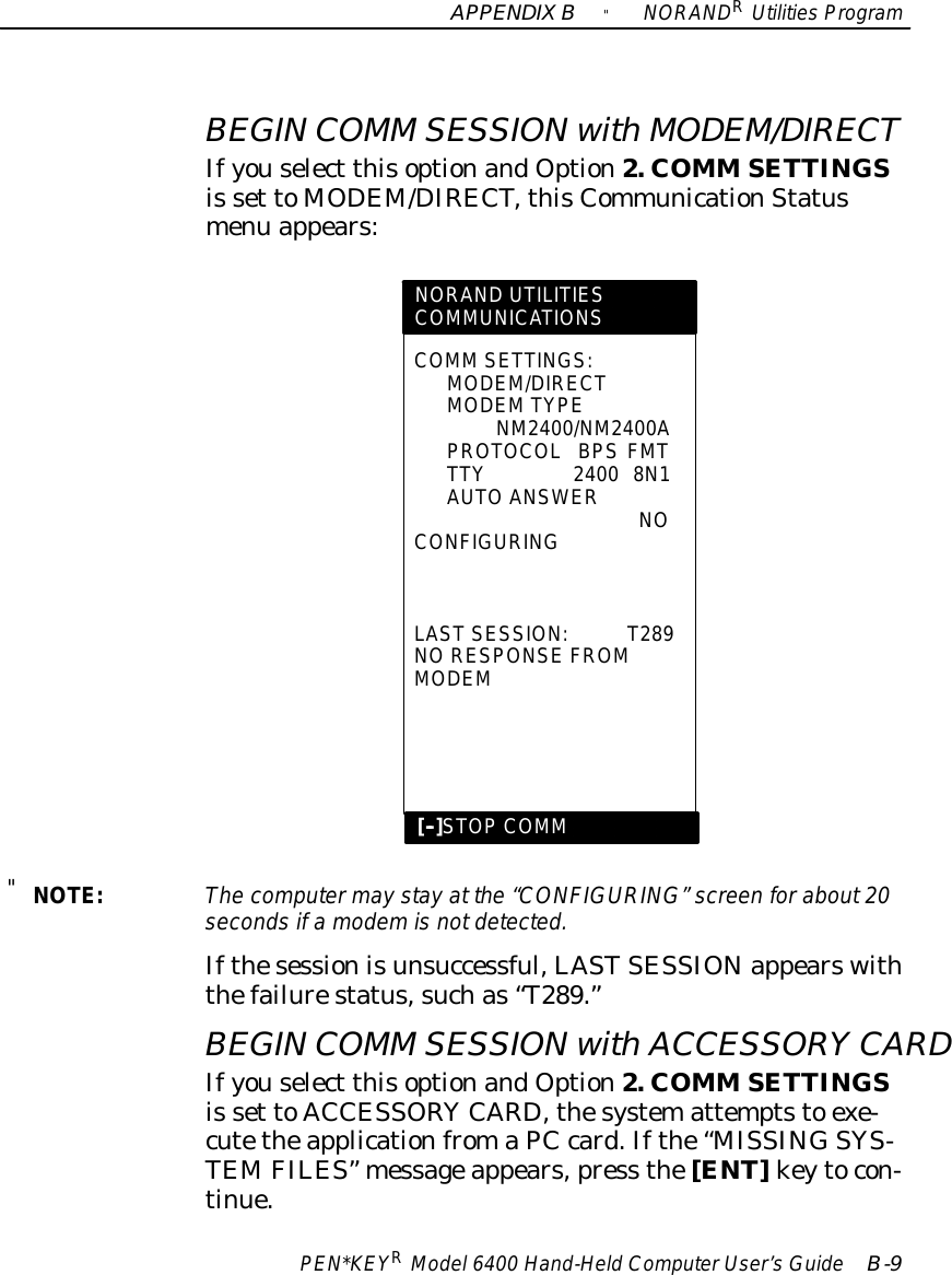 APPENDIXB&quot;NORANDRUtilitiesProgramPEN*KEYRModel6400 Hand-HeldComputerUser’sGuide B-9BEGIN COMM SESSIONwithMODEM/DIRECTIfyouselect thisoptionandOption2. COMM SETTINGSis set toMODEM/DIRECT,thisCommunicationStatusmenu appears:COMM SETTINGS:MODEM/DIRECTMODEMTYPENM2400/NM2400APROTOCOLBPS FMTTTY2400 8N1AUTOANSWERNOCONFIGURINGLASTSESSION:T289NORESPONSE FROMMODEMNORAND UTILITIESCOMMUNICATIONS[--]STOPCOMM&quot;NOTE:The computermay stayat the “CONFIGURING”screen forabout20secondsifamodemisnotdetected.Ifthesessionisunsuccessful,LASTSESSIONappearswiththefailurestatus,suchas“T289.”BEGIN COMM SESSIONwithACCESSORYCARDIfyouselect thisoptionandOption2. COMM SETTINGSis set toACCESSORYCARD, thesystemattemptsto exe-cutetheapplicationfromaPCcard.Ifthe“MISSINGSYS-TEMFILES” messageappears,press the[ENT]keytocon-tinue.