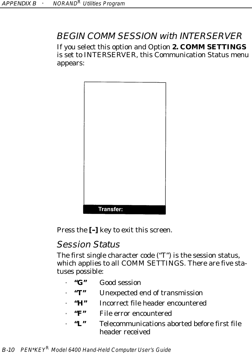 APPENDIXB&quot;NORANDRUtilitiesProgramB-10 PEN*KEYRModel6400 Hand-HeldComputerUser’sGuideBEGIN COMM SESSIONwithINTERSERVERIfyouselect thisoptionandOption2. COMM SETTINGSis set toINTERSERVER,thisCommunicationStatusmenuappears:Press the[--]keyto exit this screen.Session StatusThefirstsinglecharacter code(“T”)isthesessionstatus,whichappliestoall COMM SETTINGS.Therearefivesta-tusespossible:&quot;“G”Goodsession&quot;“T”Unexpectedendoftransmission&quot;“H”Incorrectfileheaderencountered&quot;“F”File errorencountered&quot;“L”Telecommunicationsabortedbeforefirstfileheader received