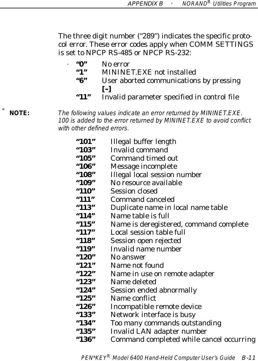 APPENDIXB&quot;NORANDRUtilitiesProgramPEN*KEYRModel6400 Hand-HeldComputerUser’sGuide B-11Thethree digitnumber(“289”)indicatesthespecificproto-colerror.These error codesapplywhenCOMM SETTINGSis set toNPCPRS-485 orNPCPRS-232:&quot;“0”No error“1”MININET.EXEnotinstalled“6”Userabortedcommunicationsbypressing[--]“11”Invalid parameterspecifiedincontrolfile&quot;NOTE:The following valuesindicate an error returned byMININET.EXE.100 isadded tothe error returned byMININET.EXE to avoidconflictwith otherdefined errors.“101”Illegalbufferlength“103”Invalidcommand“105”Commandtimedout“106”Messageincomplete“108”Illegal localsession number“109”Noresourceavailable“110”Sessionclosed“111”Commandcanceled“113”Duplicatenameinlocalnametable“114”Nametableisfull“115”Nameisderegistered,commandcomplete“117”Localsessiontablefull“118”Sessionopenrejected“119”Invalidnamenumber“120”Noanswer“121”Namenotfound“122”Namein use onremoteadapter“123”Namedeleted“124”Sessionendedabnormally“125”Nameconflict“126”Incompatibleremotedevice“133”Networkinterfaceisbusy“134”Too manycommandsoutstanding“135”InvalidLANadapternumber“136”Commandcompletedwhilecanceloccurring