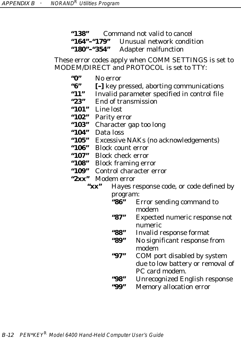 APPENDIXB&quot;NORANDRUtilitiesProgramB-12 PEN*KEYRModel6400 Hand-HeldComputerUser’sGuide“138”Commandnotvalidtocancel“164”--“179”Unusualnetworkcondition“180”--“354”AdaptermalfunctionThese error codesapplywhenCOMM SETTINGSis set toMODEM/DIRECTandPROTOCOLis set toTTY:“0”No error“6”[--]keypressed,abortingcommunications“11”Invalid parameterspecifiedincontrolfile“23”Endoftransmission“101”Linelost“102”Parityerror“103”Charactergaptoo long“104”Dataloss“105”ExcessiveNAKs(noacknowledgements)“106”Blockcounterror“107”Blockcheckerror“108”Blockframingerror“109”Controlcharactererror“2xx”Modemerror“xx”Hayesresponsecode,or codedefinedbyprogram:“86”Errorsendingcommandtomodem“87”Expectednumeric responsenotnumeric“88”Invalidresponseformat“89”Nosignificantresponsefrommodem“97”COMportdisabledbysystemduetolowbatteryor removalofPCcardmodem.“98”UnrecognizedEnglishresponse“99”Memoryallocationerror