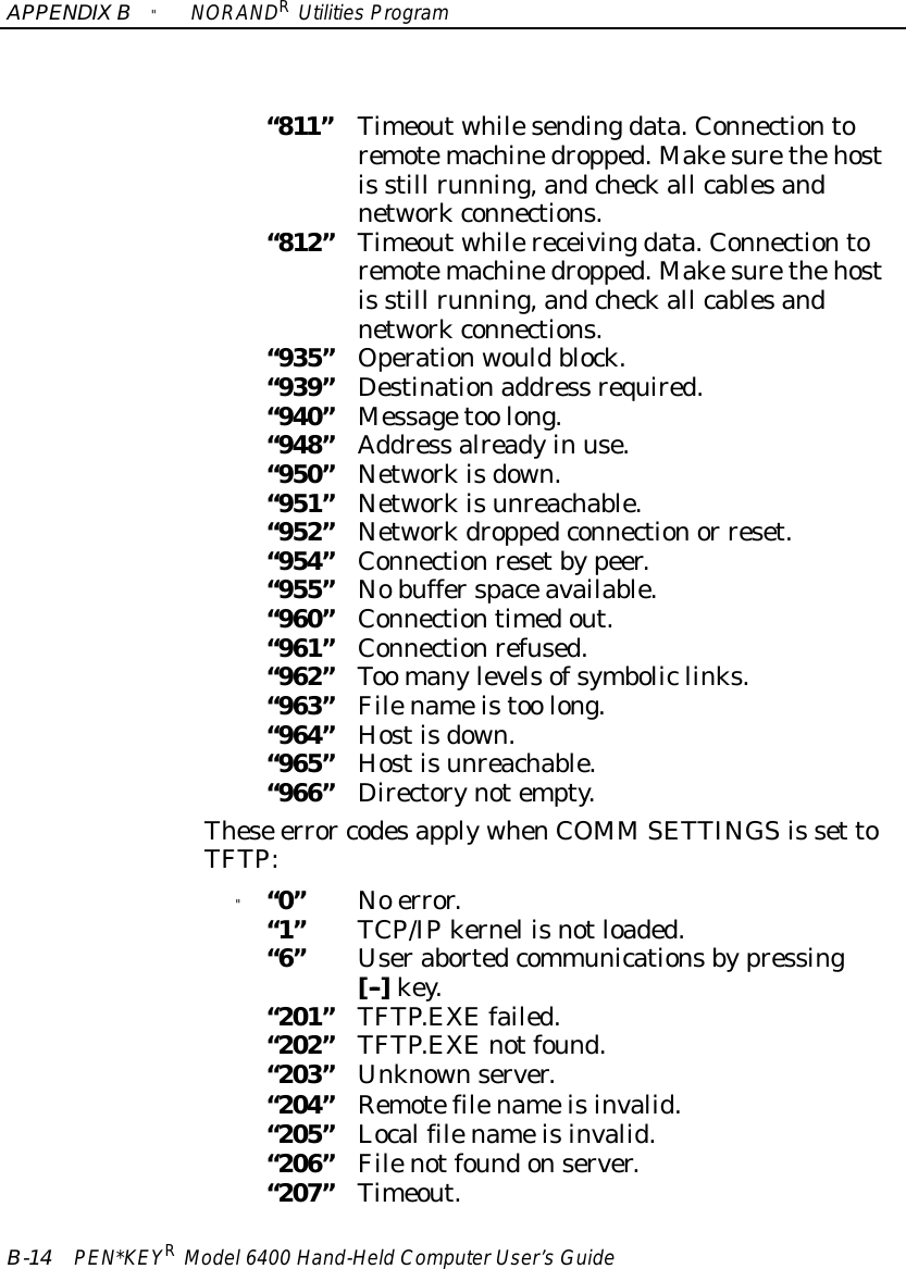 APPENDIXB&quot;NORANDRUtilitiesProgramB-14 PEN*KEYRModel6400 Hand-HeldComputerUser’sGuide“811”Timeoutwhilesendingdata.Connectiontoremotemachinedropped.Makesurethehostis still running,andcheckall cablesandnetworkconnections.“812”Timeoutwhilereceivingdata.Connectiontoremotemachinedropped.Makesurethehostis still running,andcheckall cablesandnetworkconnections.“935”Operationwouldblock.“939”Destinationaddress required.“940”Messagetoo long.“948”Address alreadyin use.“950”Networkisdown.“951”Networkisunreachable.“952”Networkdroppedconnectionor reset.“954”Connectionresetbypeer.“955”Nobufferspaceavailable.“960”Connectiontimedout.“961”Connectionrefused.“962”Too manylevelsofsymboliclinks.“963”Filenameistoo long.“964”Hostisdown.“965”Hostisunreachable.“966”Directorynotempty.These error codesapplywhenCOMM SETTINGSis set toTFTP:&quot;“0”No error.“1”TCP/IPkernel isnotloaded.“6”Userabortedcommunicationsbypressing[--]key.“201”TFTP.EXEfailed.“202”TFTP.EXEnotfound.“203”Unknownserver.“204”Remotefilenameisinvalid.“205”Localfilenameisinvalid.“206”Filenotfoundonserver.“207”Timeout.