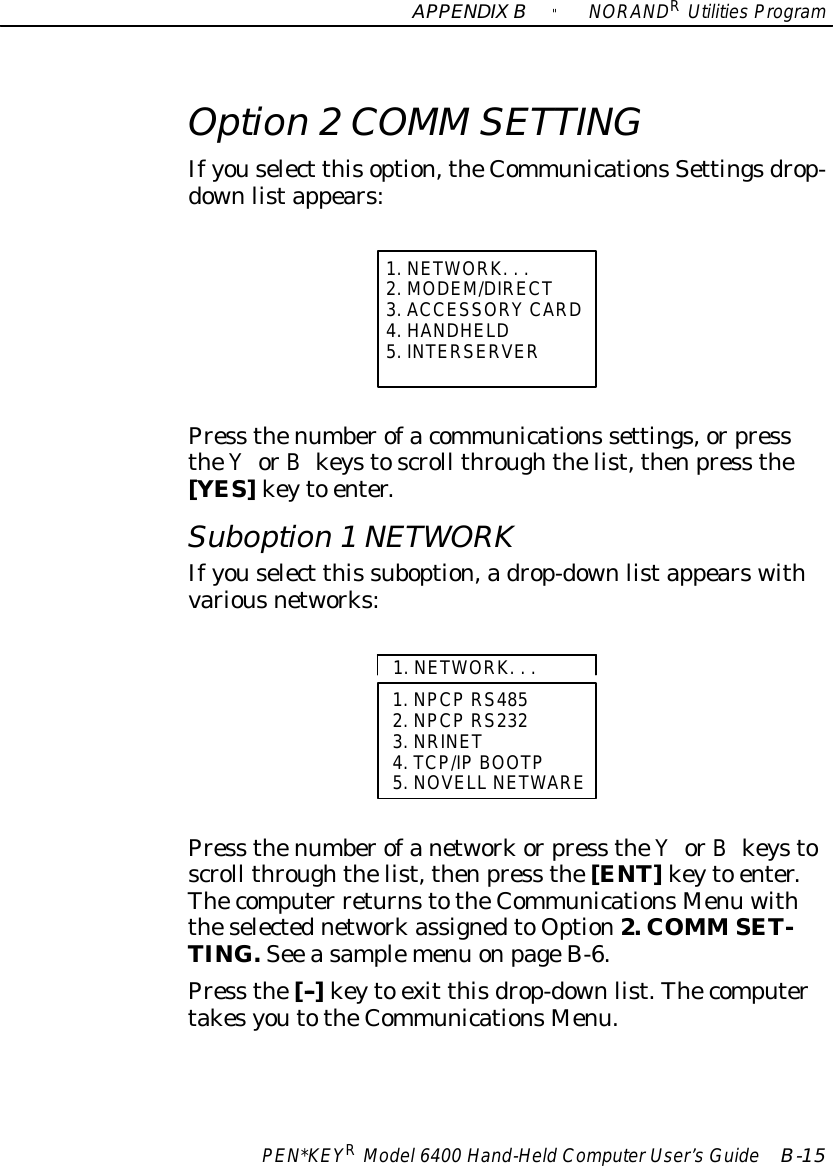 APPENDIXB&quot;NORANDRUtilitiesProgramPEN*KEYRModel6400 Hand-HeldComputerUser’sGuide B-15Option 2COMM SETTINGIfyouselect thisoption,theCommunicationsSettingsdrop-downlistappears:1.NETWORK...2.MODEM/DIRECT3.ACCESSORYCARD4.HANDHELD5. INTERSERVERPress thenumberofacommunications settings,orpresstheYorBkeystoscroll throughthelist,thenpress the[YES]keyto enter.Suboption 1NETWORKIfyouselect this suboption,adrop-downlistappearswithvariousnetworks:1.NPCPRS4852.NPCPRS2323.NRINET4.TCP/IP BOOTP5.NOVELL NETWARE1.NETWORK...Press thenumberofanetworkorpress theYorBkeystoscroll throughthelist,thenpress the[ENT]keyto enter.Thecomputer returnstotheCommunicationsMenu withtheselectednetworkassignedtoOption2. COMM SET-TING.See asamplemenu onpageB-6.Press the[--]keyto exit thisdrop-downlist.ThecomputertakesyoutotheCommunicationsMenu.