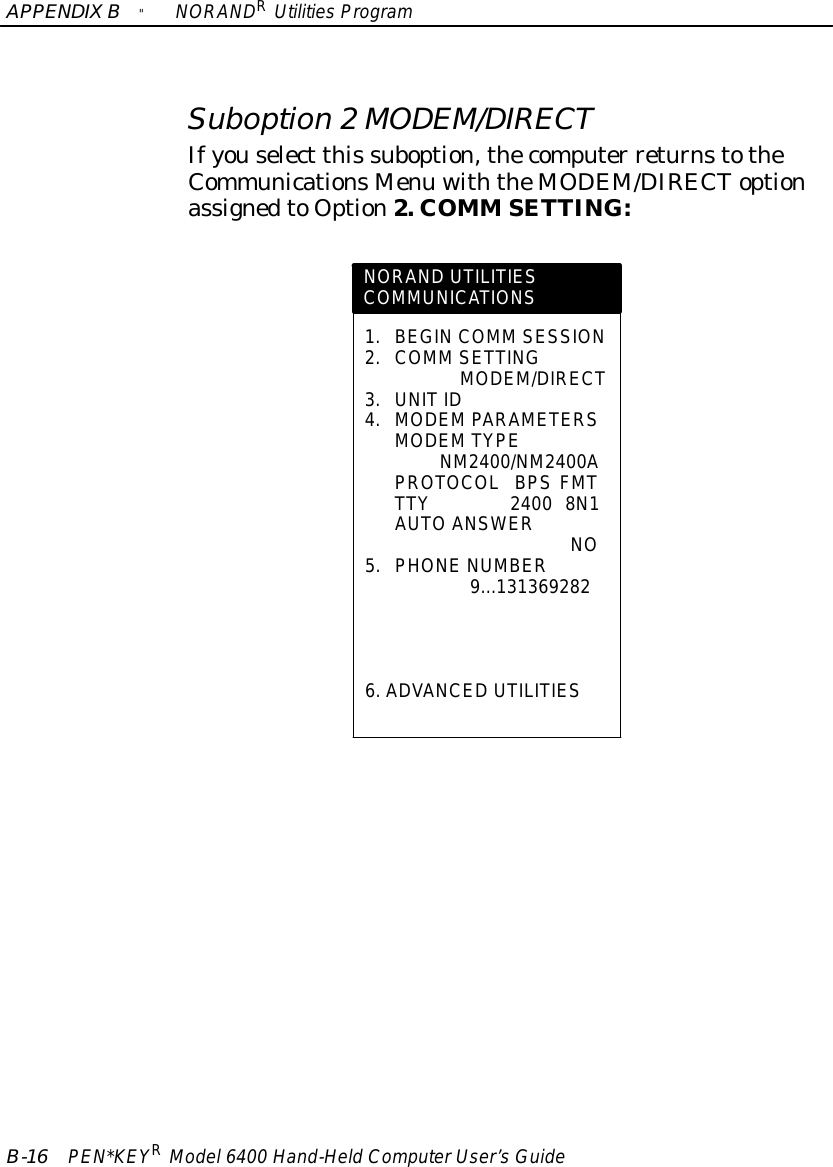 APPENDIXB&quot;NORANDRUtilitiesProgramB-16 PEN*KEYRModel6400 Hand-HeldComputerUser’sGuideSuboption 2MODEM/DIRECTIfyouselect this suboption,thecomputer returnstotheCommunicationsMenu withtheMODEM/DIRECToptionassignedtoOption2. COMM SETTING:NORAND UTILITIESCOMMUNICATIONS1.BEGIN COMM SESSION2.COMM SETTINGMODEM/DIRECT3.UNITID4.MODEMPARAMETERSMODEMTYPENM2400/NM2400APROTOCOLBPS FMTTTY2400 8N1AUTOANSWERNO5.PHONENUMBER9...1313692826.ADVANCED UTILITIES