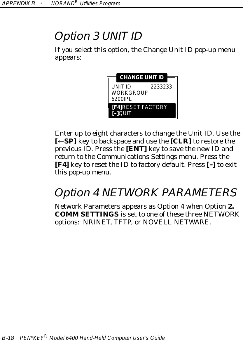 APPENDIXB&quot;NORANDRUtilitiesProgramB-18 PEN*KEYRModel6400 Hand-HeldComputerUser’sGuideOption 3UNITIDIfyouselect thisoption,theChangeUnitIDpop-upmenuappears:UNITID2233233WORKGROUP6200IPL[F4]RESET FACTORY[--]QUITCHANGEUNITIDEnterupto eightcharacterstochangetheUnitID. Usethe[¬SP]keytobackspaceandusethe[CLR]torestorethepreviousID. Press the[ENT]keytosavethenewIDandreturntotheCommunicationsSettingsmenu.Press the[F4]keytoreset theIDtofactorydefault.Press [--]to exitthispop-upmenu.Option 4NETWORK PARAMETERSNetworkParametersappearsasOption4whenOption2.COMM SETTINGSis set to one ofthesethree NETWORKoptions:NRINET,TFTP,orNOVELL NETWARE.