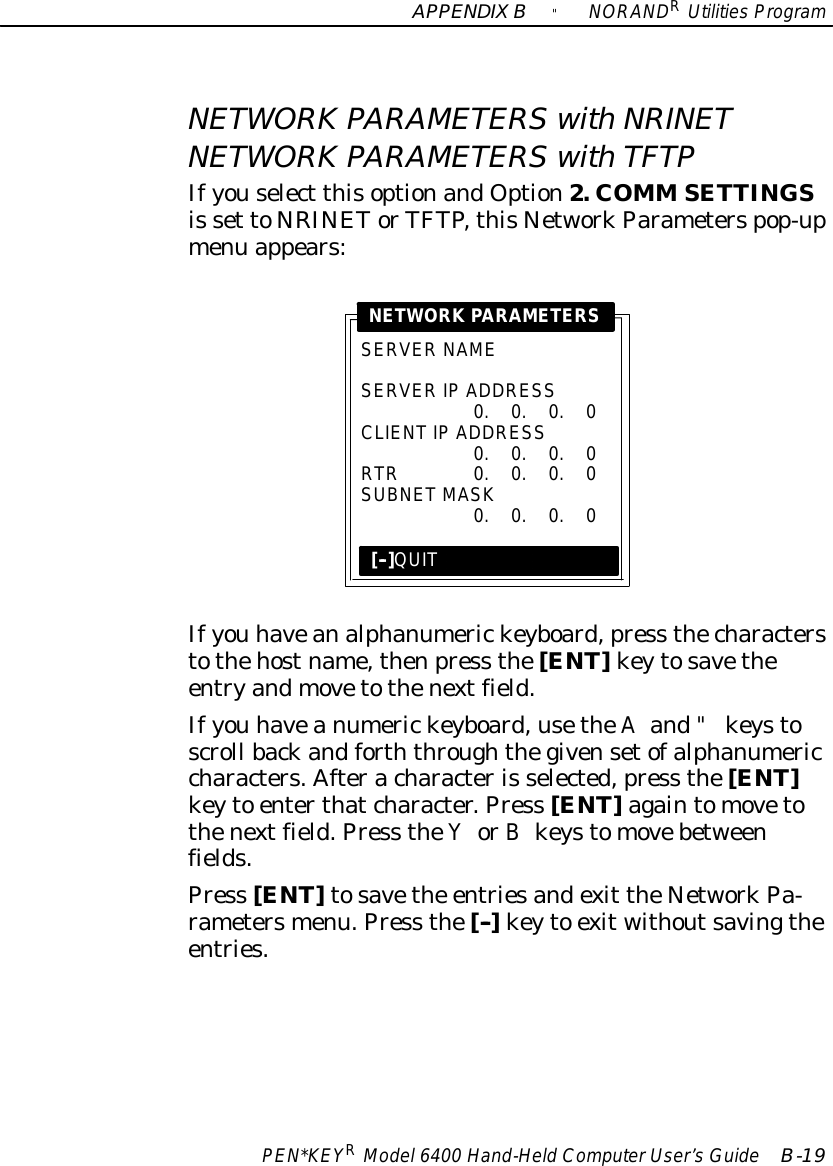 APPENDIXB&quot;NORANDRUtilitiesProgramPEN*KEYRModel6400 Hand-HeldComputerUser’sGuide B-19NETWORK PARAMETERSwithNRINETNETWORK PARAMETERSwith TFTPIfyouselect thisoptionandOption2. COMM SETTINGSis set toNRINETorTFTP,thisNetworkParameterspop-upmenu appears:SERVER NAMESERVERIP ADDRESS0.0.0.0CLIENTIP ADDRESS0.0.0.0RTR0.0.0.0SUBNETMASK0.0.0.0NETWORK PARAMETERS[--]QUITIfyou haveanalphanumerickeyboard,press thecharacterstothehostname,thenpress the[ENT]keytosavetheentryandmovetothenextfield.Ifyou haveanumerickeyboard,usetheAand&quot;keystoscroll backandforththroughthegivensetofalphanumericcharacters.Afteracharacteris selected,press the[ENT]keyto enterthatcharacter.Press [ENT]againtomovetothenextfield.Press theYorBkeystomovebetweenfields.Press [ENT]tosavethe entriesandexit theNetworkPa-rametersmenu.Press the[--]keyto exitwithoutsavingtheentries.