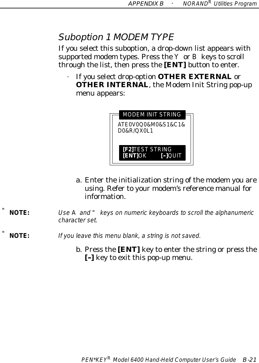 APPENDIXB&quot;NORANDRUtilitiesProgramPEN*KEYRModel6400 Hand-HeldComputerUser’sGuide B-21Suboption 1MODEMTYPEIfyouselect this suboption,adrop-downlistappearswithsupportedmodem types.Press theYorBkeystoscrollthroughthelist,thenpress the[ENT]buttonto enter.&quot;Ifyouselectdrop-optionOTHEREXTERNALorOTHERINTERNAL,theModemInitStringpop-upmenu appears:ATE0V0Q0&amp;M0&amp;S1&amp;C1&amp;D0&amp;R/QX0L1MODEMINITSTRING[F2]TESTSTRING[ENT]OK[--]QUITa.Entertheinitializationstringofthemodemyouareusing.Refertoyourmodem’sreferencemanualforinformation.&quot;NOTE:UseAand &quot;keys on numeric keyboardstoscroll the alphanumericcharacterset.&quot;NOTE:If you leavethismenu blank,astring isnotsaved.b.Press the[ENT]keyto enterthestringorpress the[--]keyto exit thispop-upmenu.