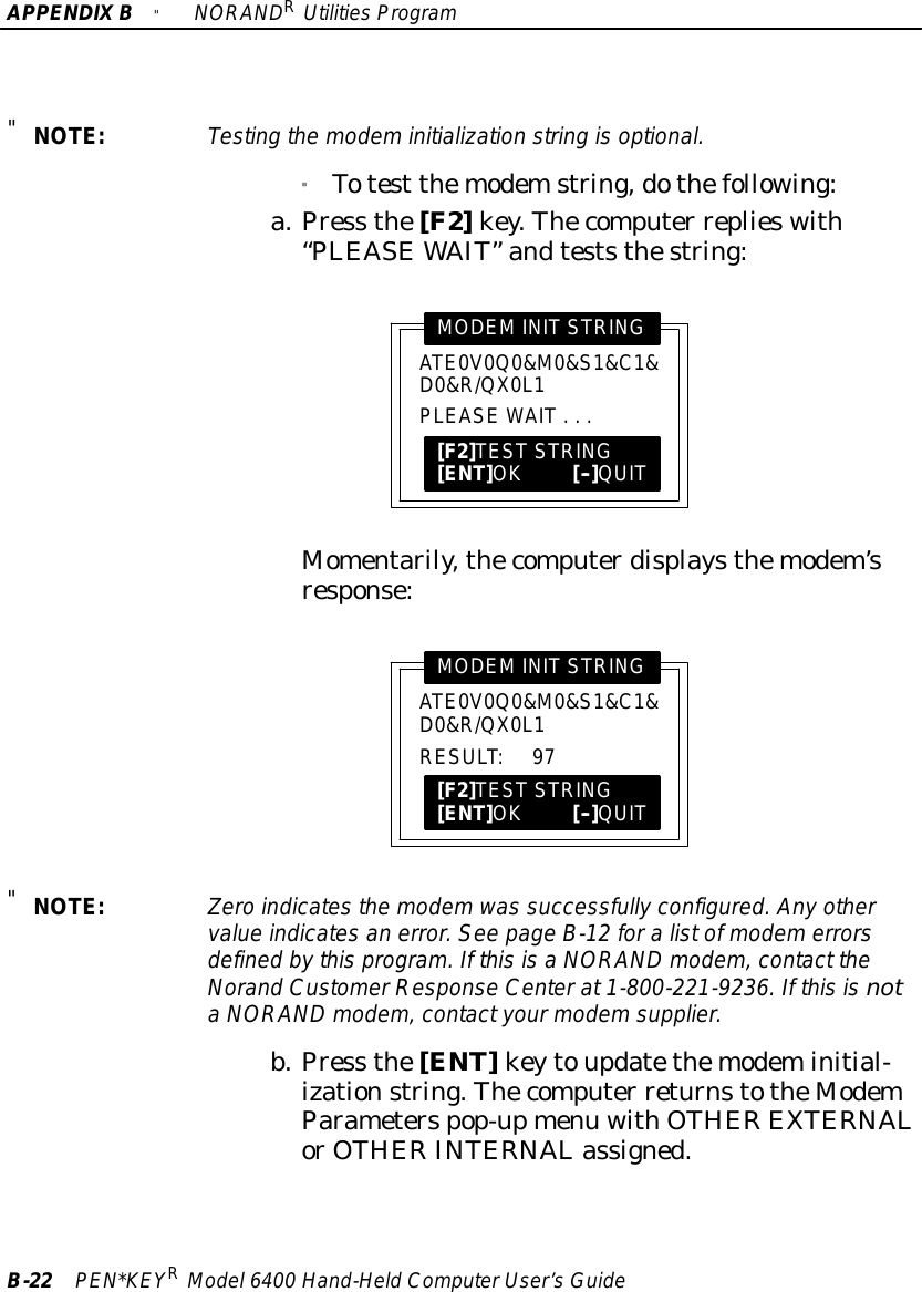 APPENDIXB&quot;NORANDRUtilitiesProgramB-22 PEN*KEYRModel6400 Hand-HeldComputerUser’sGuide&quot;NOTE:Testing the modeminitialization string isoptional.&quot;Totest themodemstring,dothefollowing:a.Press the[F2]key.Thecomputer replieswith“PLEASEWAIT”andteststhestring:PLEASE WAIT...ATE0V0Q0&amp;M0&amp;S1&amp;C1&amp;D0&amp;R/QX0L1MODEMINITSTRING[F2]TESTSTRING[ENT]OK[--]QUITMomentarily,thecomputerdisplaysthemodem’sresponse:RESULT:97ATE0V0Q0&amp;M0&amp;S1&amp;C1&amp;D0&amp;R/QX0L1MODEMINITSTRING[F2]TESTSTRING[ENT]OK[--]QUIT&quot;NOTE:Zeroindicatesthe modemwas successfully configured.Anyothervalue indicatesan error.See page B-12 foralistofmodemerrorsdefined bythisprogram. If thisisaNORAND modem,contact theNorand CustomerResponseCenterat1-800-221-9236. If thisisnotaNORAND modem,contactyourmodemsupplier.b.Press the[ENT]keytoupdatethemodeminitial-izationstring.Thecomputer returnstotheModemParameterspop-upmenu withOTHER EXTERNALorOTHER INTERNALassigned.