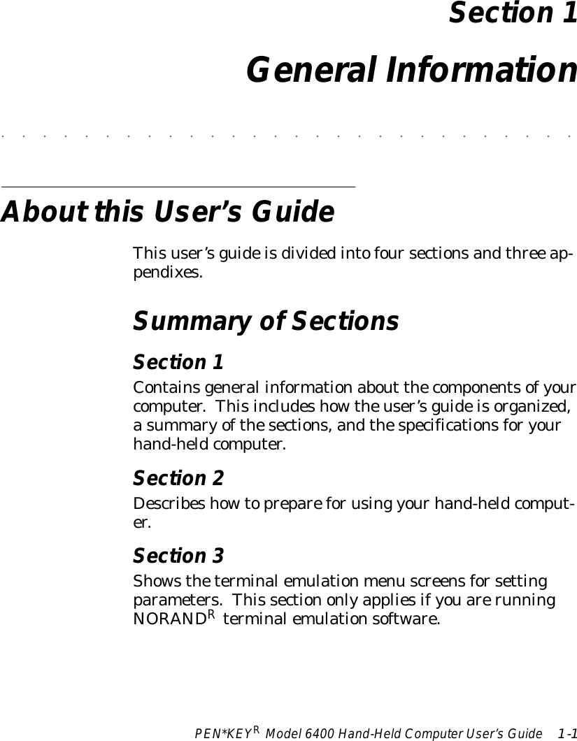 PEN*KEYRModel6400 Hand-HeldComputerUser’sGuide 1-1Section 1General Information&quot;&quot;&quot;&quot;&quot;&quot;&quot;&quot;&quot;&quot;&quot;&quot;&quot;&quot;&quot;&quot;&quot;&quot;&quot;&quot;&quot;&quot;&quot;&quot;&quot;&quot;&quot;&quot;About thisUser’sGuideThisuser’sguideisdividedintofoursectionsandthree ap-pendixes.SummaryofSectionsSection 1Containsgeneral informationabout thecomponentsofyourcomputer.Thisincludeshowtheuser’sguideisorganized,asummaryofthesections,andthespecificationsforyourhand-heldcomputer.Section 2Describeshowtoprepareforusing yourhand-heldcomput-er.Section 3Showstheterminalemulationmenu screensforsettingparameters.This sectiononlyappliesifyouarerunningNORANDRterminalemulationsoftware.