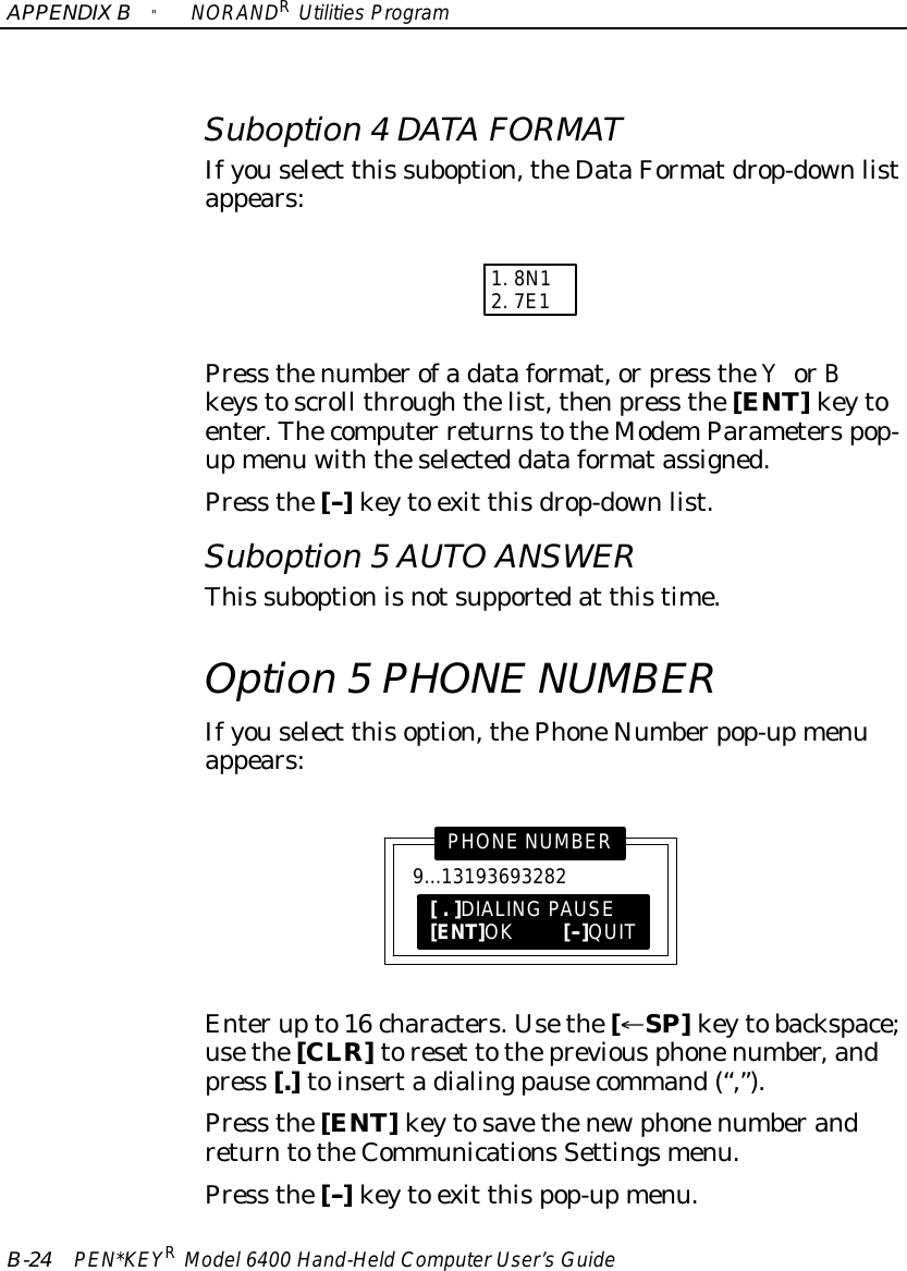 APPENDIXB&quot;NORANDRUtilitiesProgramB-24 PEN*KEYRModel6400 Hand-HeldComputerUser’sGuideSuboption 4DATAFORMATIfyouselect this suboption,theDataFormatdrop-downlistappears:1.8N12.7E1Press thenumberofadataformat,orpress theYorBkeystoscroll throughthelist,thenpress the[ENT]keytoenter.Thecomputer returnstotheModemParameterspop-upmenu withtheselected dataformatassigned.Press the[--]keyto exit thisdrop-downlist.Suboption 5AUTOANSWERThis suboptionisnotsupportedat thistime.Option 5PHONENUMBERIfyouselect thisoption,thePhoneNumberpop-upmenuappears:9...13193693282PHONENUMBER[.]DIALINGPAUSE[ENT]OK[--]QUITEnterupto16 characters.Usethe[¬SP]keytobackspace;usethe[CLR]toreset tothepreviousphonenumber,andpress [.]toinsertadialingpausecommand(“,”).Press the[ENT]keytosavethenewphonenumberandreturntotheCommunicationsSettingsmenu.Press the[--]keyto exit thispop-upmenu.