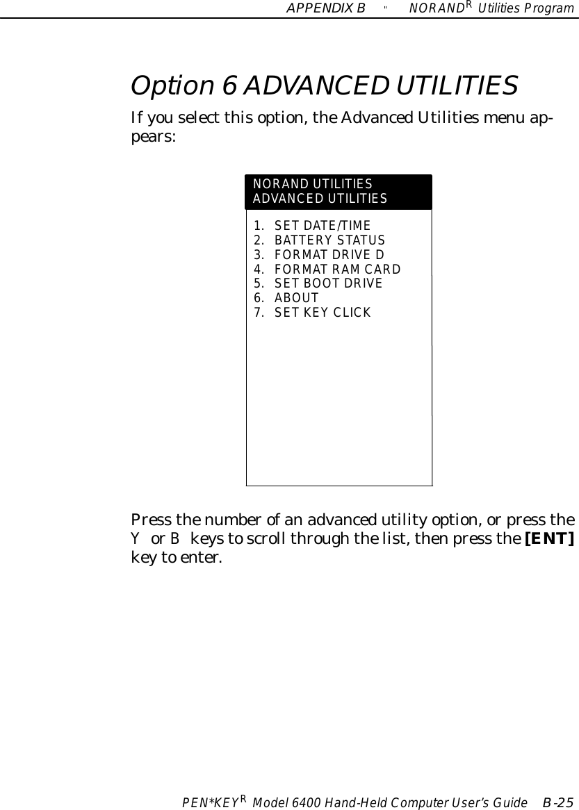 APPENDIXB&quot;NORANDRUtilitiesProgramPEN*KEYRModel6400 Hand-HeldComputerUser’sGuide B-25Option 6ADVANCED UTILITIESIfyouselect thisoption,theAdvancedUtilitiesmenu ap-pears:NORAND UTILITIESADVANCED UTILITIES1.SETDATE/TIME2.BATTERY STATUS3.FORMATDRIVE D4.FORMATRAMCARD5.SETBOOTDRIVE6.ABOUT7.SETKEY CLICKPress thenumberofanadvancedutilityoption,orpress theYorBkeystoscroll throughthelist,thenpress the[ENT]keyto enter.