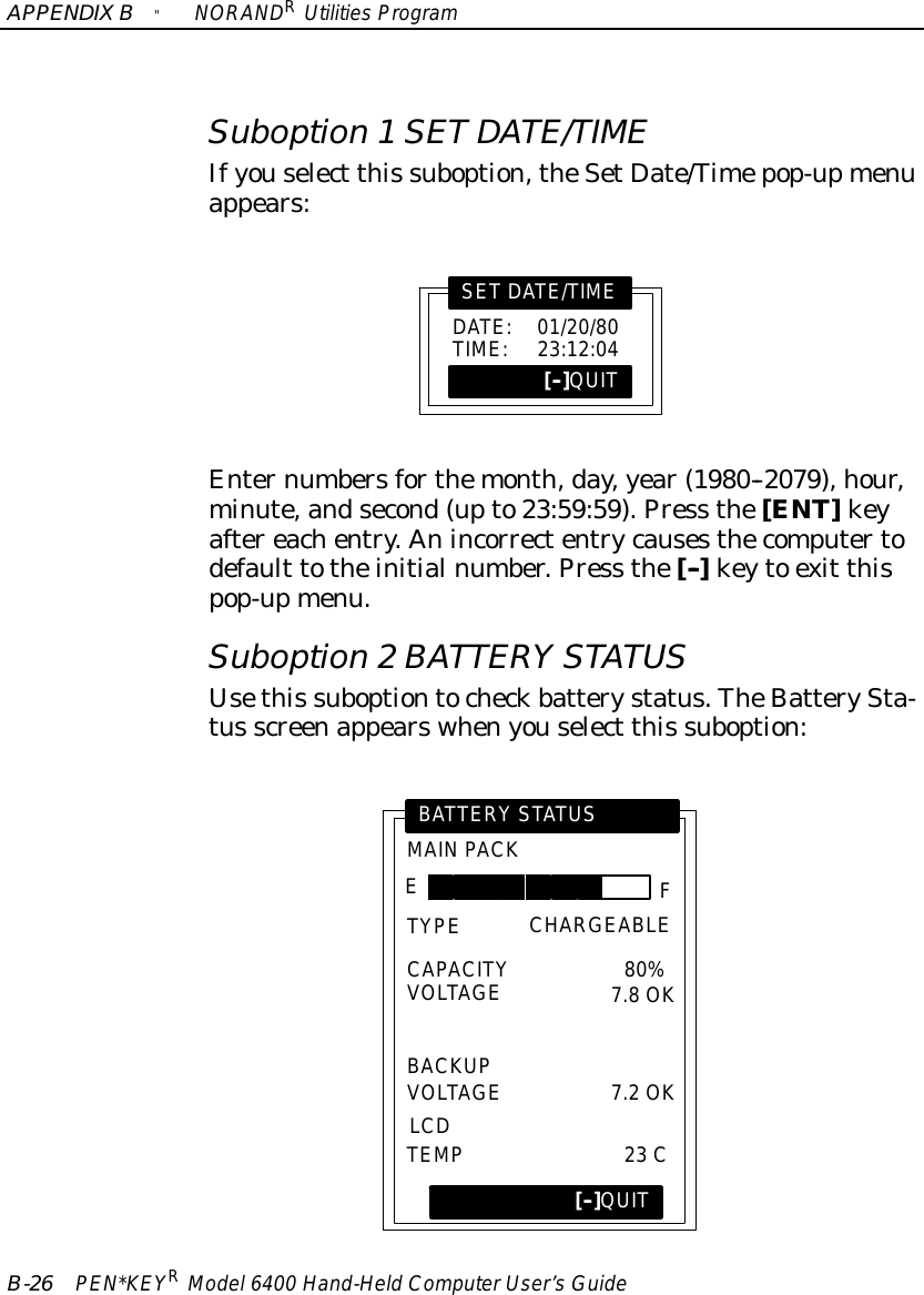 APPENDIXB&quot;NORANDRUtilitiesProgramB-26 PEN*KEYRModel6400 Hand-HeldComputerUser’sGuideSuboption 1SETDATE/TIMEIfyouselect this suboption,theSetDate/Timepop-upmenuappears:DATE:01/20/80TIME:23:12:04SETDATE/TIME[--]QUITEnternumbersforthemonth,day,year(1980--2079),hour,minute,andsecond(upto23:59:59).Press the[ENT]keyaftereachentry.Anincorrectentrycausesthecomputertodefault totheinitialnumber.Press the[--]keyto exit thispop-upmenu.Suboption 2BATTERY STATUSUsethis suboptiontocheckbatterystatus.TheBatterySta-tus screenappearswhenyouselect this suboption:MAINPACKBATTERY STATUS[--]QUITFETYPECAPACITYVOLTAGEBACKUPVOLTAGELCDTEMPCHARGEABLE80%7.8OK7.2OK23 C