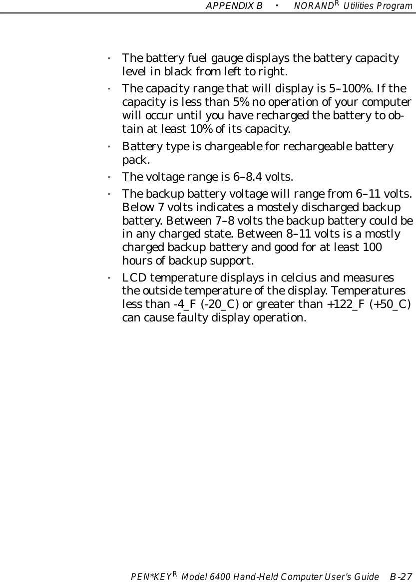 APPENDIXB&quot;NORANDRUtilitiesProgramPEN*KEYRModel6400 Hand-HeldComputerUser’sGuide B-27&quot;Thebatteryfuelgaugedisplaysthebatterycapacitylevel inblackfromleft toright.&quot;Thecapacityrangethatwill displayis5--100%.Ifthecapacityisless than5%no operationofyour computerwill occuruntil you haverechargedthebatteryto ob-tainatleast10%ofitscapacity.&quot;Batterytypeischargeablefor rechargeablebatterypack.&quot;Thevoltagerangeis6--8.4volts.&quot;Thebackupbattery voltagewill rangefrom6--11 volts.Below7voltsindicatesamostelydischargedbackupbattery.Between7--8voltsthebackupbatterycouldbeinanychargedstate.Between8--11 voltsisamostlychargedbackupbatteryandgoodforatleast100hoursofbackupsupport.&quot;LCDtemperaturedisplaysincelciusandmeasuresthe outsidetemperature ofthedisplay.Temperaturesless than-4_F(-20_C)orgreaterthan+122_F(+50_C)cancausefaultydisplayoperation.