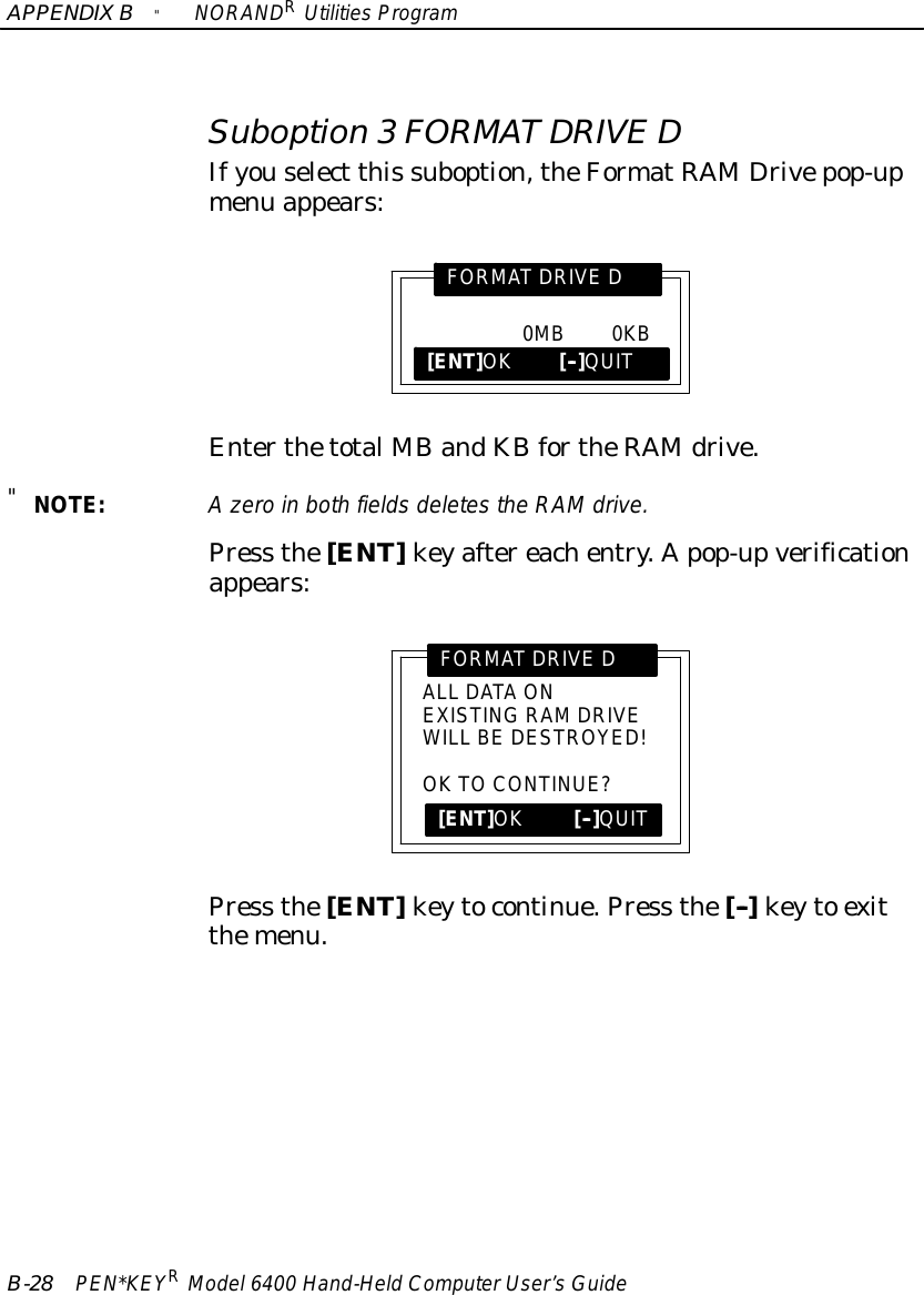 APPENDIXB&quot;NORANDRUtilitiesProgramB-28 PEN*KEYRModel6400 Hand-HeldComputerUser’sGuideSuboption 3FORMATDRIVE DIfyouselect this suboption,theFormatRAMDrivepop-upmenu appears:0MB0KBFORMATDRIVE D[ENT]OK[--]QUITEnterthetotalMBandKBfortheRAMdrive.&quot;NOTE:Azeroin bothfieldsdeletesthe RAMdrive.Press the[ENT]keyaftereachentry.Apop-upverificationappears:ALL DATAONEXISTINGRAMDRIVEWILL BE DESTROYED!OKTOCONTINUE?FORMATDRIVE D[ENT]OK[--]QUITPress the[ENT]keytocontinue.Press the[--]keyto exitthemenu.