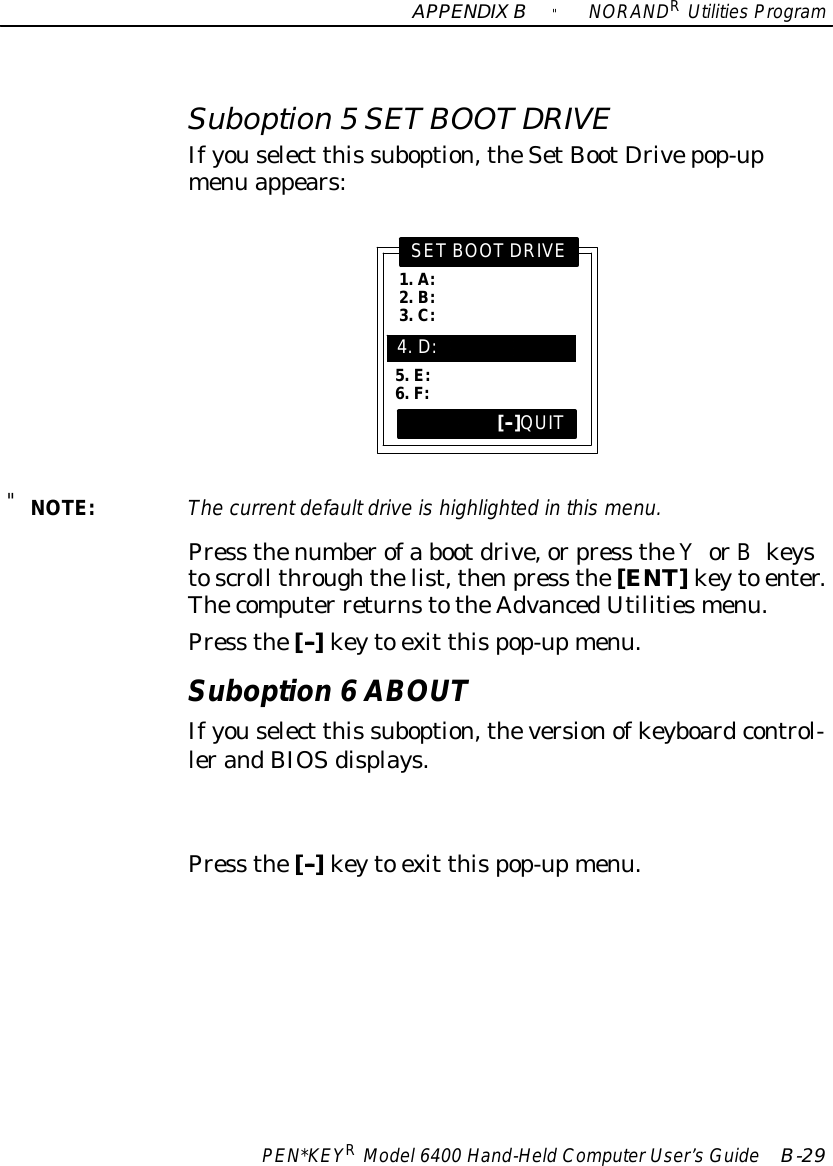 APPENDIXB&quot;NORANDRUtilitiesProgramPEN*KEYRModel6400 Hand-HeldComputerUser’sGuide B-29Suboption 5SETBOOTDRIVEIfyouselect this suboption,theSetBootDrivepop-upmenu appears:1.A:2.B:3.C:SETBOOTDRIVE[--]QUIT5.E:6.F:4.D:&quot;NOTE:The currentdefaultdriveishighlighted inthismenu.Press thenumberofa bootdrive,orpress theYorBkeystoscroll throughthelist,thenpress the[ENT]keyto enter.Thecomputer returnstotheAdvancedUtilitiesmenu.Press the[--]keyto exit thispop-upmenu.Suboption 6ABOUTIfyouselect this suboption,theversionofkeyboardcontrol-lerandBIOSdisplays.Press the[--]keyto exit thispop-upmenu.