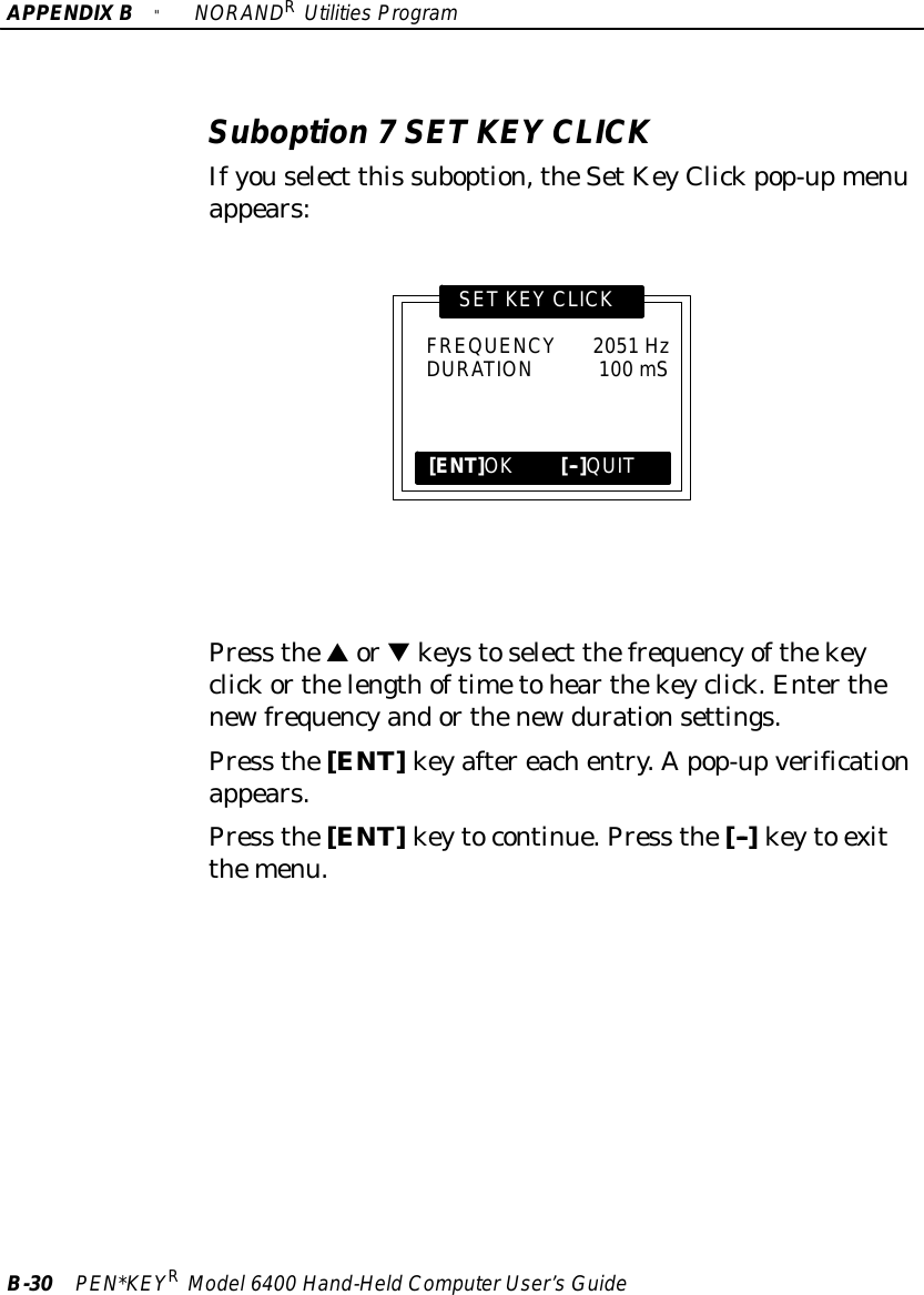 APPENDIXB&quot;NORANDRUtilitiesProgramB-30 PEN*KEYRModel6400 Hand-HeldComputerUser’sGuideSuboption 7SETKEY CLICKIfyouselect this suboption,theSetKeyClickpop-upmenuappears:SETKEY CLICK[ENT]OK[--]QUITFREQUENCY2051 HzDURATION100 mSPress thesortkeystoselect thefrequencyofthekeyclickorthelengthoftimetohearthekeyclick.Enterthenewfrequencyandorthenewdurationsettings.Press the[ENT]keyaftereachentry.Apop-upverificationappears.Press the[ENT]keytocontinue.Press the[--]keyto exitthemenu.