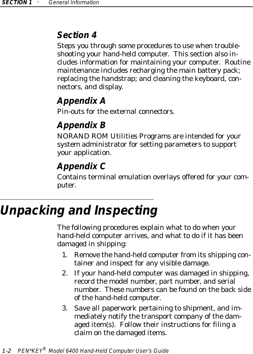 SECTION1&quot;GeneralInformation1-2PEN*KEYRModel6400 Hand-HeldComputerUser’sGuideSection 4Stepsyouthroughsomeprocedurestousewhentrouble-shooting yourhand-heldcomputer.This sectionalsoin-cludesinformationformaintaining your computer.Routinemaintenanceincludesrechargingthemainbatterypack;replacingthehandstrap;andcleaningthekeyboard,con-nectors,and display.AppendixAPin-outsforthe externalconnectors.AppendixBNORANDROMUtilitiesProgramsareintendedforyoursystemadministratorforsettingparameterstosupportyourapplication.AppendixCContainsterminalemulationoverlaysofferedforyour com-puter.Unpacking and InspectingThefollowingproceduresexplainwhat todowhenyourhand-heldcomputerarrives,andwhat todoifithasbeendamagedinshipping:1.Removethehand-heldcomputerfromits shippingcon-tainerandinspectforany visibledamage.2.Ifyourhand-heldcomputerwasdamagedinshipping,recordthemodelnumber,partnumber,andserialnumber.Thesenumberscanbefoundonthebacksideofthehand-heldcomputer.3.Saveall paperworkpertainingtoshipment,andim-mediatelynotifythetransportcompanyofthedam-ageditem(s).Followtheirinstructionsforfilingaclaimonthedamageditems.