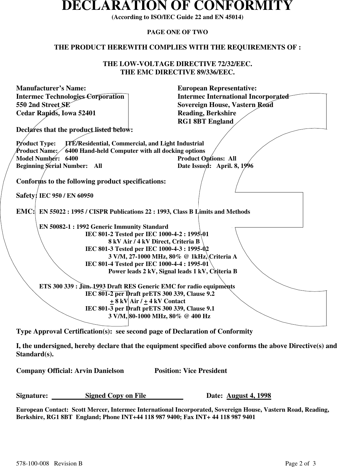 578-100-008   Revision B Page 2 of  3DECLARATION OF CONFORMITY(According to ISO/IEC Guide 22 and EN 45014)PAGE ONE OF TWOTHE PRODUCT HEREWITH COMPLIES WITH THE REQUIREMENTS OF :THE LOW-VOLTAGE DIRECTIVE 72/32/EEC.THE EMC DIRECTIVE 89/336/EEC.Manufacturer’s Name: European Representative:Intermec Technologies Corporation Intermec International Incorporated550 2nd Street SE Sovereign House, Vastern RoadCedar Rapids, Iowa 52401 Reading, BerkshireRG1 8BT EnglandDeclares that the product listed below:Product Type: ITE/Residential, Commercial, and Light IndustrialProduct Name:   6400 Hand-held Computer with all docking optionsModel Number: 6400 Product Options:  AllBeginning Serial Number: All   Date Issued:   April. 8, 1996Conforms to the following product specifications:Safety: IEC 950 / EN 60950EMC: EN 55022 : 1995 / CISPR Publications 22 : 1993, Class B Limits and MethodsEN 50082-1 : 1992 Generic Immunity StandardIEC 801-2 Tested per IEC 1000-4-2 : 1995-01 8 kV Air / 4 kV Direct, Criteria BIEC 801-3 Tested per IEC 1000-4-3 : 1995-023 V/M, 27-1000 MHz, 80% @ 1kHz, Criteria AIEC 801-4 Tested per IEC 1000-4-4 : 1995-01Power leads 2 kV, Signal leads 1 kV, Criteria BETS 300 339 : Jun. 1993 Draft RES Generic EMC for radio equipmentsIEC 801-2 per Draft prETS 300 339, Clause 9.2 + 8 kV Air / + 4 kV ContactIEC 801-3 per Draft prETS 300 339, Clause 9.13 V/M, 80-1000 MHz, 80% @ 400 HzType Approval Certification(s):  see second page of Declaration of ConformityI, the undersigned, hereby declare that the equipment specified above conforms the above Directive(s) andStandard(s).Company Official: Arvin Danielson Position: Vice PresidentSignature:                      Signed Copy on File                      Date:  August 4, 1998European Contact:  Scott Mercer, Intermec International Incorporated, Sovereign House, Vastern Road, Reading,Berkshire, RG1 8BT  England; Phone INT+44 118 987 9400; Fax INT+ 44 118 987 9401
