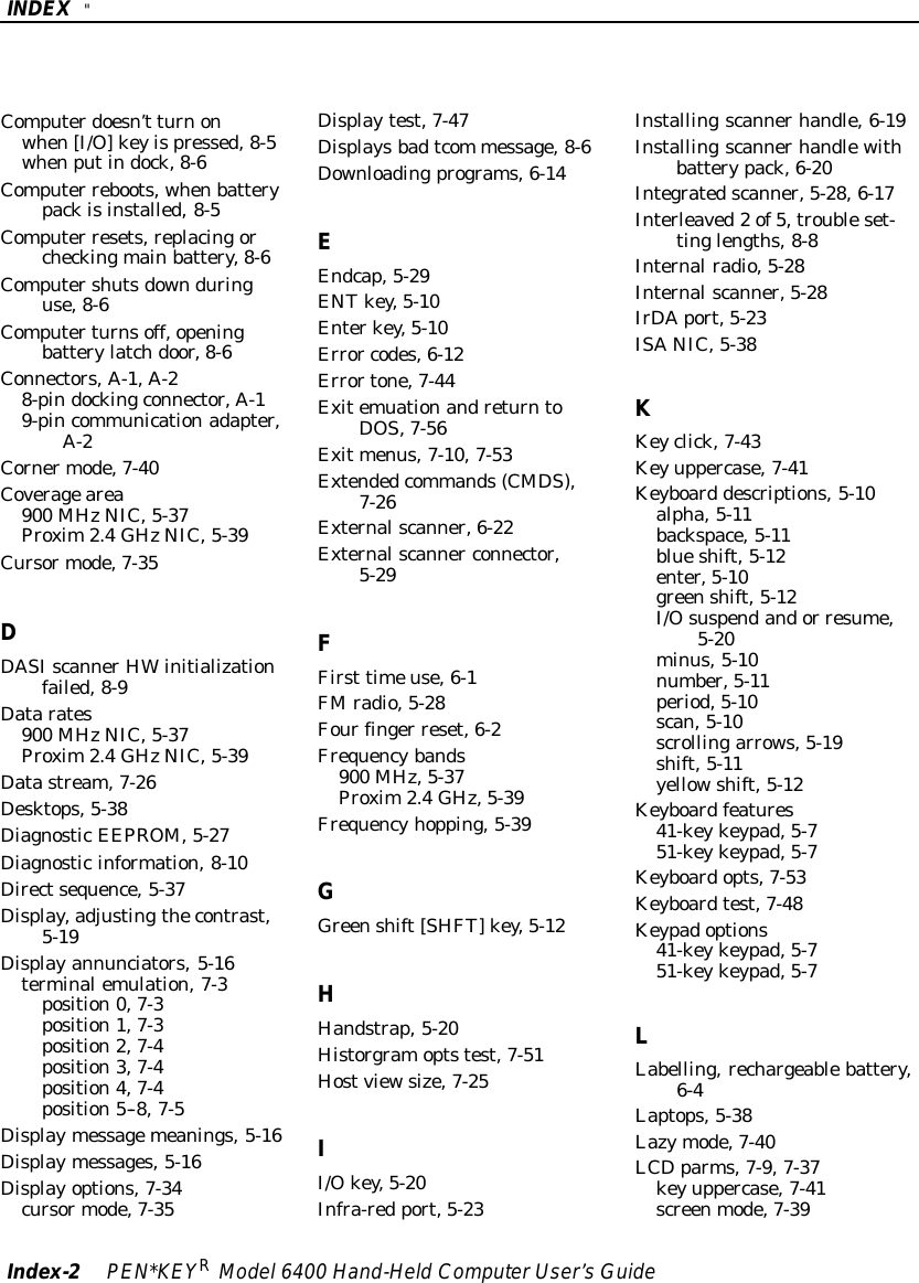 INDEX &quot;Index-2PEN*KEYRModel6400 Hand-HeldComputerUser’sGuideComputerdoesn’t turnonwhen[I/O]keyispressed,8-5whenputindock,8-6Computer reboots,whenbatterypackisinstalled,8-5Computer resets,replacingorcheckingmainbattery,8-6Computershutsdownduringuse,8-6Computerturnsoff,openingbatterylatchdoor,8-6Connectors,A-1,A-28-pindockingconnector,A-19-pincommunicationadapter,A-2Cornermode,7-40Coveragearea900 MHzNIC,5-37Proxim2.4GHzNIC,5-39Cursormode,7-35DDASIscannerHWinitializationfailed,8-9Datarates900 MHzNIC,5-37Proxim2.4GHzNIC,5-39Datastream,7-26Desktops,5-38DiagnosticEEPROM,5-27Diagnosticinformation,8-10Directsequence,5-37Display,adjustingthecontrast,5-19Displayannunciators,5-16terminalemulation,7-3position0,7-3position1,7-3position2,7-4position3,7-4position4,7-4position5--8,7-5Displaymessagemeanings,5-16Displaymessages,5-16Displayoptions,7-34cursormode,7-35Displaytest,7-47Displaysbadtcom message,8-6Downloadingprograms,6-14EEndcap,5-29ENTkey,5-10Enterkey,5-10Error codes,6-12Errortone,7-44ExitemuationandreturntoDOS,7-56Exitmenus,7-10,7-53Extendedcommands(CMDS),7-26Externalscanner,6-22Externalscanner connector,5-29FFirst timeuse,6-1FMradio,5-28Fourfinger reset,6-2Frequencybands900 MHz,5-37Proxim2.4GHz,5-39Frequencyhopping,5-39GGreenshift[SHFT]key,5-12HHandstrap,5-20Historgramoptstest,7-51Hostviewsize,7-25II/Okey,5-20Infra-red port,5-23Installingscannerhandle,6-19Installingscannerhandlewithbatterypack,6-20Integratedscanner,5-28,6-17Interleaved2of5,troubleset-tinglengths,8-8Internalradio,5-28Internalscanner,5-28IrDAport,5-23ISANIC,5-38KKeyclick,7-43Keyuppercase,7-41Keyboard descriptions,5-10alpha,5-11backspace,5-11blueshift,5-12enter,5-10greenshift,5-12I/Osuspendandor resume,5-20minus,5-10number,5-11period,5-10scan,5-10scrollingarrows,5-19shift,5-11yellowshift,5-12Keyboardfeatures41-keykeypad,5-751-keykeypad,5-7Keyboardopts,7-53Keyboardtest,7-48Keypadoptions41-keykeypad,5-751-keykeypad,5-7LLabelling,rechargeablebattery,6-4Laptops,5-38Lazymode,7-40LCDparms,7-9,7-37keyuppercase,7-41screenmode,7-39